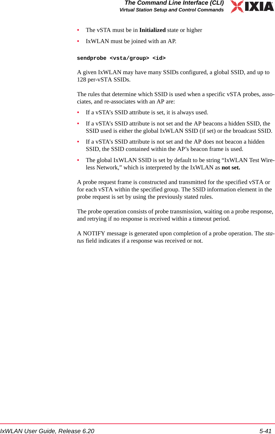 IxWLAN User Guide, Release 6.20 5-41The Command Line Interface (CLI)Virtual Station Setup and Control Commands&bull;The vSTA must be in Initialized state or higher&bull;IxWLAN must be joined with an AP.sendprobe <vsta/group> <id>A given IxWLAN may have many SSIDs configured, a global SSID, and up to 128 per-vSTA SSIDs.The rules that determine which SSID is used when a specific vSTA probes, asso-ciates, and re-associates with an AP are:&bull;If a vSTA&rsquo;s SSID attribute is set, it is always used.&bull;If a vSTA&rsquo;s SSID attribute is not set and the AP beacons a hidden SSID, the SSID used is either the global IxWLAN SSID (if set) or the broadcast SSID.&bull;If a vSTA&rsquo;s SSID attribute is not set and the AP does not beacon a hidden SSID, the SSID contained within the AP&rsquo;s beacon frame is used.&bull;The global IxWLAN SSID is set by default to be string &ldquo;IxWLAN Test Wire-less Network,&rdquo; which is interpreted by the IxWLAN as not set.A probe request frame is constructed and transmitted for the specified vSTA or for each vSTA within the specified group. The SSID information element in the probe request is set by using the previously stated rules. The probe operation consists of probe transmission, waiting on a probe response, and retrying if no response is received within a timeout period.A NOTIFY message is generated upon completion of a probe operation. The sta-tus field indicates if a response was received or not.