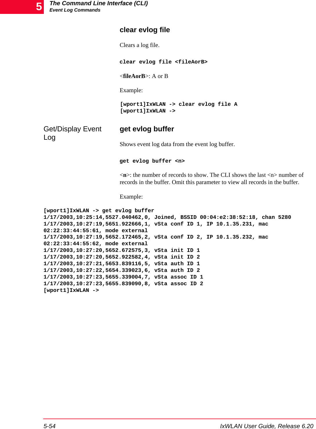 The Command Line Interface (CLI)Event Log Commands5-54 IxWLAN User Guide, Release 6.205clear evlog fileClears a log file.clear evlog file <fileAorB><fileAorB>: A or BExample:[wport1]IxWLAN -> clear evlog file A[wport1]IxWLAN ->Get/Display Event Log get evlog bufferShows event log data from the event log buffer.get evlog buffer <n><n>: the number of records to show. The CLI shows the last <n> number of records in the buffer. Omit this parameter to view all records in the buffer.Example:[wport1]IxWLAN -> get evlog buffer1/17/2003,10:25:14,5527.040462,0, Joined, BSSID 00:04:e2:38:52:18, chan 52801/17/2003,10:27:19,5651.922666,1, vSta conf ID 1, IP 10.1.35.231, mac 02:22:33:44:55:61, mode external1/17/2003,10:27:19,5652.172465,2, vSta conf ID 2, IP 10.1.35.232, mac 02:22:33:44:55:62, mode external1/17/2003,10:27:20,5652.672575,3, vSta init ID 11/17/2003,10:27:20,5652.922582,4, vSta init ID 21/17/2003,10:27:21,5653.839116,5, vSta auth ID 11/17/2003,10:27:22,5654.339023,6, vSta auth ID 21/17/2003,10:27:23,5655.339004,7, vSta assoc ID 11/17/2003,10:27:23,5655.839090,8, vSta assoc ID 2[wport1]IxWLAN ->