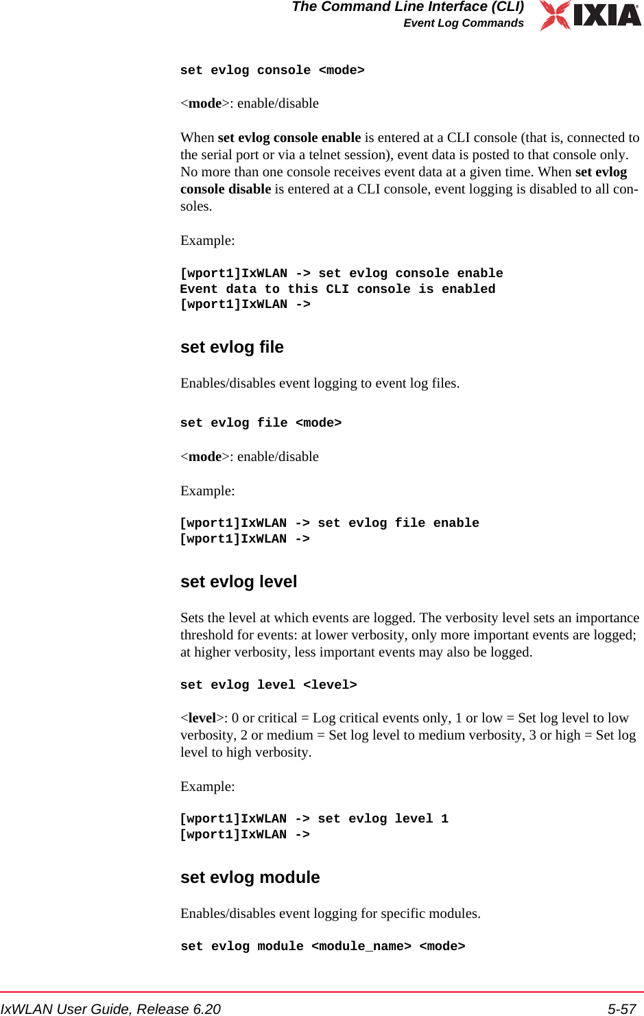 IxWLAN User Guide, Release 6.20 5-57The Command Line Interface (CLI)Event Log Commandsset evlog console <mode><mode>: enable/disableWhen set evlog console enable is entered at a CLI console (that is, connected to the serial port or via a telnet session), event data is posted to that console only. No more than one console receives event data at a given time. When set evlog console disable is entered at a CLI console, event logging is disabled to all con-soles.Example:[wport1]IxWLAN -> set evlog console enableEvent data to this CLI console is enabled[wport1]IxWLAN ->set evlog fileEnables/disables event logging to event log files. set evlog file <mode><mode>: enable/disableExample:[wport1]IxWLAN -> set evlog file enable[wport1]IxWLAN ->set evlog levelSets the level at which events are logged. The verbosity level sets an importance threshold for events: at lower verbosity, only more important events are logged; at higher verbosity, less important events may also be logged.set evlog level <level><level>: 0 or critical = Log critical events only, 1 or low = Set log level to low verbosity, 2 or medium = Set log level to medium verbosity, 3 or high = Set log level to high verbosity. Example:[wport1]IxWLAN -> set evlog level 1[wport1]IxWLAN ->set evlog moduleEnables/disables event logging for specific modules.set evlog module <module_name> <mode>