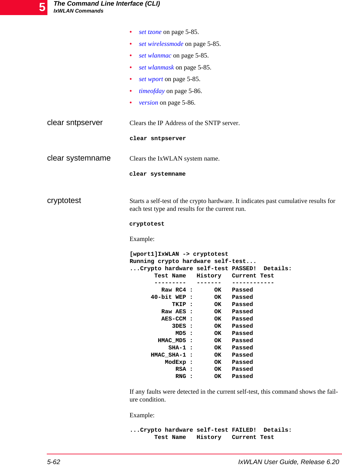 The Command Line Interface (CLI)IxWLAN Commands5-62 IxWLAN User Guide, Release 6.205&bull;set tzone on page 5-85.&bull;set wirelessmode on page 5-85.&bull;set wlanmac on page 5-85.&bull;set wlanmask on page 5-85.&bull;set wport on page 5-85.&bull;timeofday on page 5-86.&bull;version on page 5-86.clear sntpserver Clears the IP Address of the SNTP server.clear sntpserverclear systemname Clears the IxWLAN system name.clear systemnamecryptotest Starts a self-test of the crypto hardware. It indicates past cumulative results for each test type and results for the current run. cryptotestExample:[wport1]IxWLAN -> cryptotestRunning crypto hardware self-test......Crypto hardware self-test PASSED!  Details:       Test Name   History   Current Test       ---------   -------   ------------         Raw RC4 :      OK   Passed      40-bit WEP :      OK   Passed            TKIP :      OK   Passed         Raw AES :      OK   Passed         AES-CCM :      OK   Passed            3DES :      OK   Passed             MD5 :      OK   Passed        HMAC_MD5 :      OK   Passed           SHA-1 :      OK   Passed      HMAC_SHA-1 :      OK   Passed          ModExp :      OK   Passed             RSA :      OK   Passed             RNG :      OK   PassedIf any faults were detected in the current self-test, this command shows the fail-ure condition.Example:...Crypto hardware self-test FAILED!  Details:       Test Name   History   Current Test