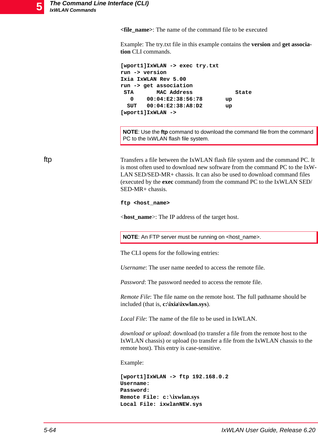 The Command Line Interface (CLI)IxWLAN Commands5-64 IxWLAN User Guide, Release 6.205<file_name>: The name of the command file to be executedExample: The try.txt file in this example contains the version and get associa-tion CLI commands. [wport1]IxWLAN -> exec try.txtrun -> versionIxia IxWLAN Rev 5.00run -> get association STA       MAC Address             State   0    00:04:E2:38:56:78       up  SUT   00:04:E2:38:A8:D2       up[wport1]IxWLAN ->ftp Transfers a file between the IxWLAN flash file system and the command PC. It is most often used to download new software from the command PC to the IxW-LAN SED/SED-MR+ chassis. It can also be used to download command files (executed by the exec command) from the command PC to the IxWLAN SED/SED-MR+ chassis.ftp <host_name><host_name>: The IP address of the target host.The CLI opens for the following entries:Username: The user name needed to access the remote file.Password: The password needed to access the remote file.Remote File: The file name on the remote host. The full pathname should be included (that is, c:\ixia\ixwlan.sys).Local File: The name of the file to be used in IxWLAN.download or upload: download (to transfer a file from the remote host to the IxWLAN chassis) or upload (to transfer a file from the IxWLAN chassis to the remote host). This entry is case-sensitive.Example:[wport1]IxWLAN -> ftp 192.168.0.2Username:Password:Remote File: c:\ixwlan.sysLocal File: ixwlanNEW.sysNOTE: Use the ftp command to download the command file from the command PC to the IxWLAN flash file system.NOTE: An FTP server must be running on <host_name>.