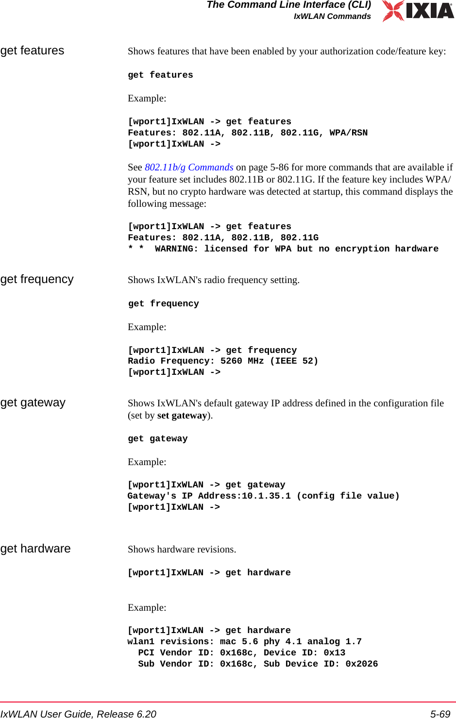 IxWLAN User Guide, Release 6.20 5-69The Command Line Interface (CLI)IxWLAN Commandsget features Shows features that have been enabled by your authorization code/feature key: get featuresExample:[wport1]IxWLAN -> get featuresFeatures: 802.11A, 802.11B, 802.11G, WPA/RSN[wport1]IxWLAN ->See 802.11b/g Commands on page 5-86 for more commands that are available if your feature set includes 802.11B or 802.11G. If the feature key includes WPA/RSN, but no crypto hardware was detected at startup, this command displays the following message:[wport1]IxWLAN -> get featuresFeatures: 802.11A, 802.11B, 802.11G* *  WARNING: licensed for WPA but no encryption hardwareget frequency Shows IxWLAN's radio frequency setting.get frequencyExample:[wport1]IxWLAN -> get frequencyRadio Frequency: 5260 MHz (IEEE 52)[wport1]IxWLAN ->get gateway Shows IxWLAN's default gateway IP address defined in the configuration file (set by set gateway).get gatewayExample:[wport1]IxWLAN -> get gatewayGateway's IP Address:10.1.35.1 (config file value)[wport1]IxWLAN ->get hardware Shows hardware revisions.[wport1]IxWLAN -> get hardwareExample:[wport1]IxWLAN -> get hardwarewlan1 revisions: mac 5.6 phy 4.1 analog 1.7  PCI Vendor ID: 0x168c, Device ID: 0x13  Sub Vendor ID: 0x168c, Sub Device ID: 0x2026