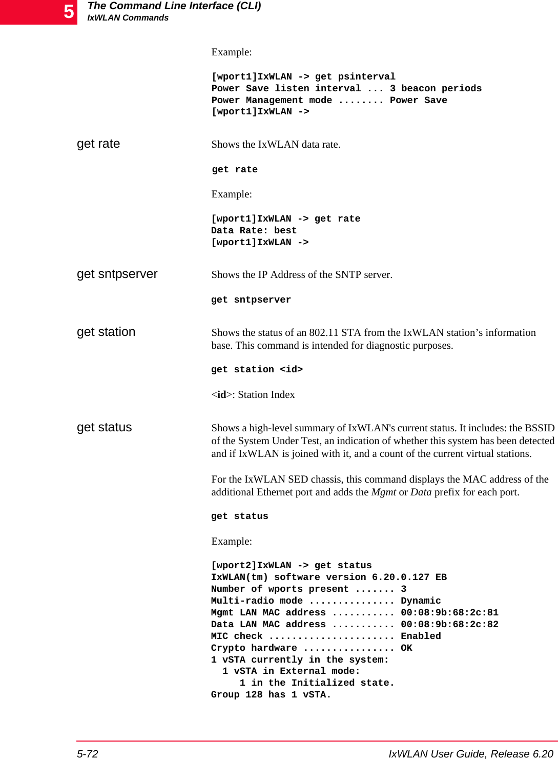 The Command Line Interface (CLI)IxWLAN Commands5-72 IxWLAN User Guide, Release 6.205Example: [wport1]IxWLAN -> get psintervalPower Save listen interval ... 3 beacon periodsPower Management mode ........ Power Save[wport1]IxWLAN ->get rate Shows the IxWLAN data rate. get rate Example:[wport1]IxWLAN -> get rate Data Rate: best [wport1]IxWLAN ->get sntpserver Shows the IP Address of the SNTP server.get sntpserverget station Shows the status of an 802.11 STA from the IxWLAN station&rsquo;s information base. This command is intended for diagnostic purposes. get station <id><id>: Station Indexget status Shows a high-level summary of IxWLAN's current status. It includes: the BSSID of the System Under Test, an indication of whether this system has been detected and if IxWLAN is joined with it, and a count of the current virtual stations.For the IxWLAN SED chassis, this command displays the MAC address of the additional Ethernet port and adds the Mgmt or Data prefix for each port.get statusExample:[wport2]IxWLAN -> get statusIxWLAN(tm) software version 6.20.0.127 EBNumber of wports present ....... 3Multi-radio mode ............... DynamicMgmt LAN MAC address ........... 00:08:9b:68:2c:81Data LAN MAC address ........... 00:08:9b:68:2c:82MIC check ...................... EnabledCrypto hardware ................ OK1 vSTA currently in the system:  1 vSTA in External mode:     1 in the Initialized state.Group 128 has 1 vSTA.