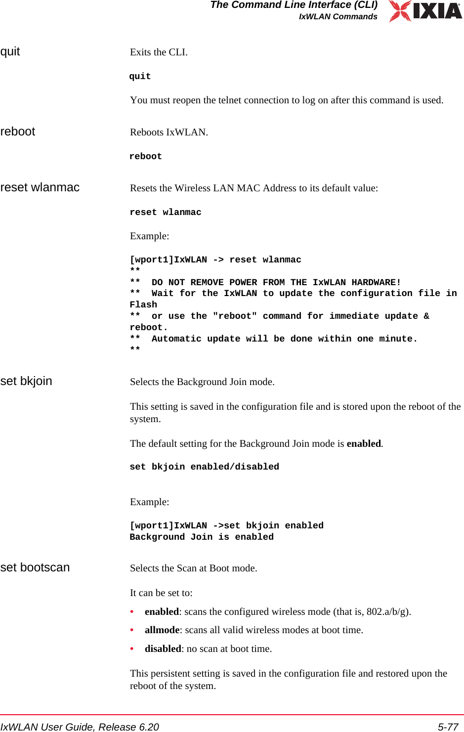 IxWLAN User Guide, Release 6.20 5-77The Command Line Interface (CLI)IxWLAN Commandsquit Exits the CLI. quitYou must reopen the telnet connection to log on after this command is used.reboot Reboots IxWLAN.rebootreset wlanmac Resets the Wireless LAN MAC Address to its default value:reset wlanmacExample:[wport1]IxWLAN -> reset wlanmac****  DO NOT REMOVE POWER FROM THE IxWLAN HARDWARE!**  Wait for the IxWLAN to update the configuration file in Flash**  or use the "reboot" command for immediate update &amp; reboot.**  Automatic update will be done within one minute.**set bkjoin Selects the Background Join mode. This setting is saved in the configuration file and is stored upon the reboot of the system.The default setting for the Background Join mode is enabled.set bkjoin enabled/disabledExample:[wport1]IxWLAN ->set bkjoin enabledBackground Join is enabledset bootscan Selects the Scan at Boot mode. It can be set to:&bull;enabled: scans the configured wireless mode (that is, 802.a/b/g).&bull;allmode: scans all valid wireless modes at boot time.&bull;disabled: no scan at boot time.This persistent setting is saved in the configuration file and restored upon the reboot of the system. 