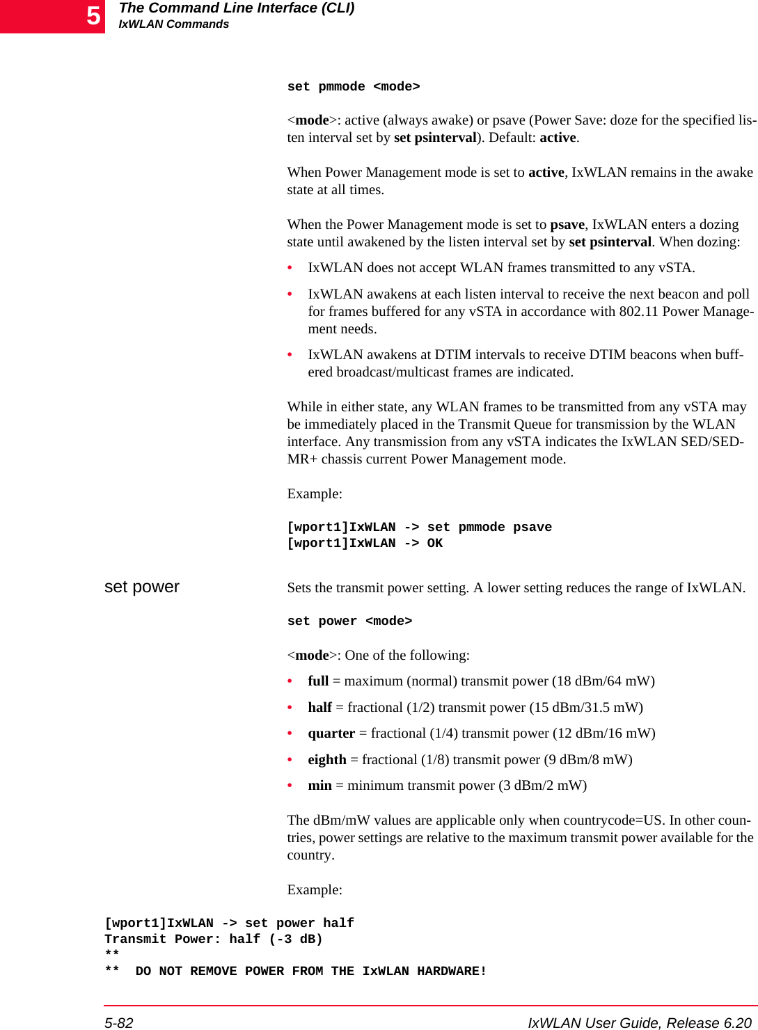 The Command Line Interface (CLI)IxWLAN Commands5-82 IxWLAN User Guide, Release 6.205set pmmode <mode><mode>: active (always awake) or psave (Power Save: doze for the specified lis-ten interval set by set psinterval). Default: active.When Power Management mode is set to active, IxWLAN remains in the awake state at all times. When the Power Management mode is set to psave, IxWLAN enters a dozing state until awakened by the listen interval set by set psinterval. When dozing:&bull;IxWLAN does not accept WLAN frames transmitted to any vSTA. &bull;IxWLAN awakens at each listen interval to receive the next beacon and poll for frames buffered for any vSTA in accordance with 802.11 Power Manage-ment needs. &bull;IxWLAN awakens at DTIM intervals to receive DTIM beacons when buff-ered broadcast/multicast frames are indicated.While in either state, any WLAN frames to be transmitted from any vSTA may be immediately placed in the Transmit Queue for transmission by the WLAN interface. Any transmission from any vSTA indicates the IxWLAN SED/SED-MR+ chassis current Power Management mode.Example:[wport1]IxWLAN -> set pmmode psave[wport1]IxWLAN -> OKset power Sets the transmit power setting. A lower setting reduces the range of IxWLAN.set power <mode><mode>: One of the following:&bull;full = maximum (normal) transmit power (18 dBm/64 mW)&bull;half = fractional (1/2) transmit power (15 dBm/31.5 mW)&bull;quarter = fractional (1/4) transmit power (12 dBm/16 mW)&bull;eighth = fractional (1/8) transmit power (9 dBm/8 mW)&bull;min = minimum transmit power (3 dBm/2 mW) The dBm/mW values are applicable only when countrycode=US. In other coun-tries, power settings are relative to the maximum transmit power available for the country.Example:[wport1]IxWLAN -> set power halfTransmit Power: half (-3 dB)****  DO NOT REMOVE POWER FROM THE IxWLAN HARDWARE!