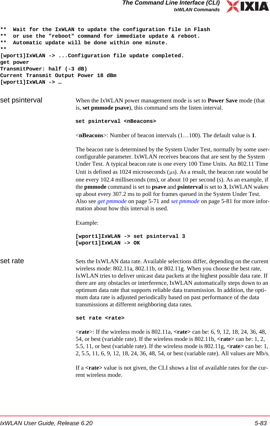 IxWLAN User Guide, Release 6.20 5-83The Command Line Interface (CLI)IxWLAN Commands**  Wait for the IxWLAN to update the configuration file in Flash**  or use the "reboot" command for immediate update &amp; reboot.**  Automatic update will be done within one minute.**[wport1]IxWLAN -> ...Configuration file update completed.get powerTransmitPower: half (-3 dB)Current Transmit Output Power 18 dBm[wport1]IxWLAN -> &hellip;set psinterval  When the IxWLAN power management mode is set to Power Save mode (that is, set pmmode psave), this command sets the listen interval. set psinterval <nBeacons><nBeacons>: Number of beacon intervals (1&hellip;100). The default value is 1.The beacon rate is determined by the System Under Test, normally by some user-configurable parameter. IxWLAN receives beacons that are sent by the System Under Test. A typical beacon rate is one every 100 Time Units. An 802.11 Time Unit is defined as 1024 microseconds ( ). As a result, the beacon rate would be one every 102.4 milliseconds (ms), or about 10 per second (s). As an example, if the pmmode command is set to psave and psinterval is set to 3, IxWLAN wakes up about every 307.2 ms to poll for frames queued in the System Under Test. Also see get pmmode on page 5-71 and set pmmode on page 5-81 for more infor-mation about how this interval is used.Example: [wport1]IxWLAN -> set psinterval 3[wport1]IxWLAN -> OKset rate Sets the IxWLAN data rate. Available selections differ, depending on the current wireless mode: 802.11a, 802.11b, or 802.11g. When you choose the best rate, IxWLAN tries to deliver unicast data packets at the highest possible data rate. If there are any obstacles or interference, IxWLAN automatically steps down to an optimum data rate that supports reliable data transmission. In addition, the opti-mum data rate is adjusted periodically based on past performance of the data transmissions at different neighboring data rates. set rate <rate><rate>: If the wireless mode is 802.11a, <rate> can be: 6, 9, 12, 18, 24, 36, 48, 54, or best (variable rate). If the wireless mode is 802.11b, <rate> can be: 1, 2, 5.5, 11, or best (variable rate). If the wireless mode is 802.11g, <rate> can be: 1, 2, 5.5, 11, 6, 9, 12, 18, 24, 36, 48, 54, or best (variable rate). All values are Mb/s.If a <rate> value is not given, the CLI shows a list of available rates for the cur-rent wireless mode. &mu;s