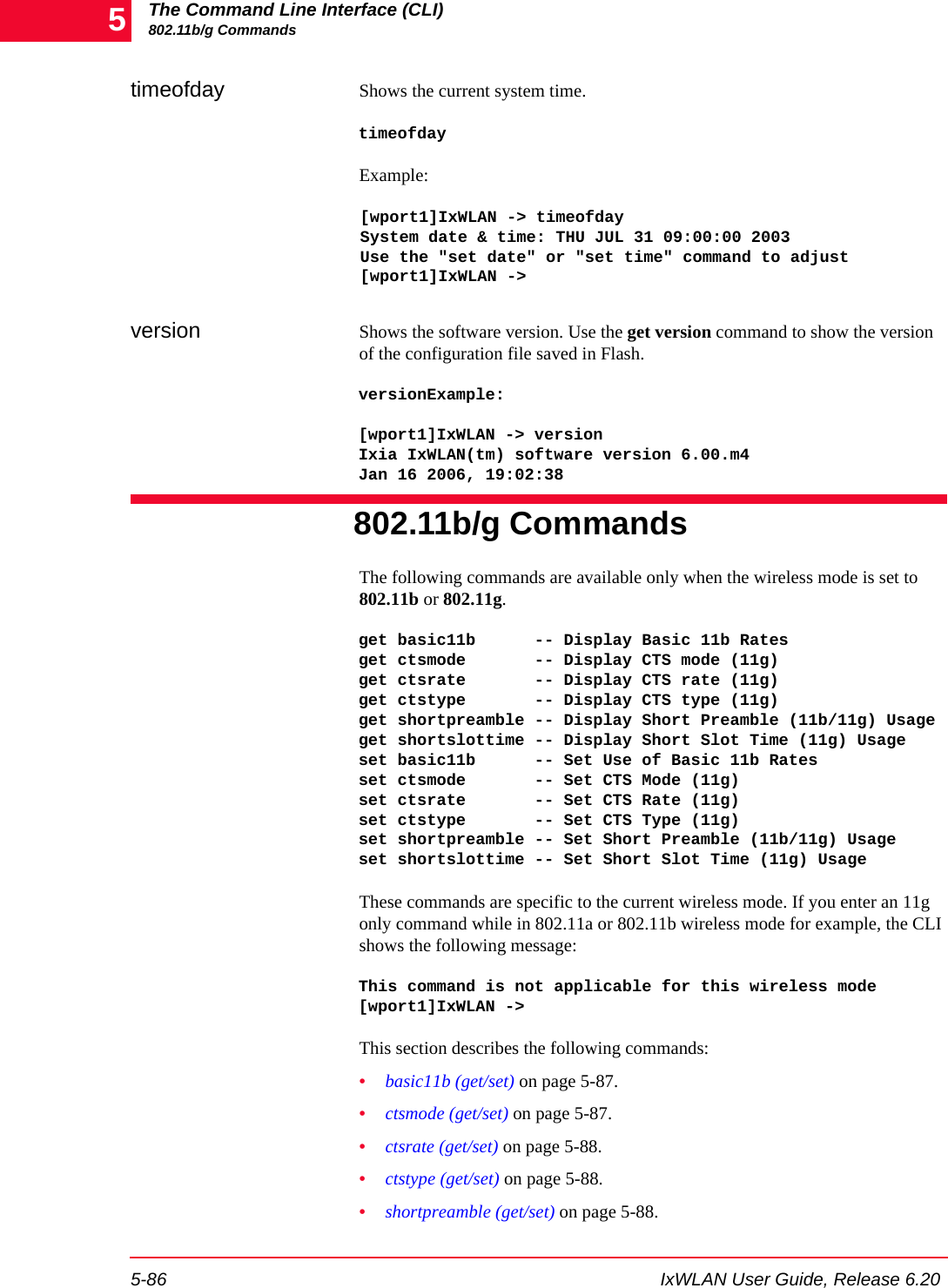 The Command Line Interface (CLI)802.11b/g Commands5-86 IxWLAN User Guide, Release 6.205timeofday Shows the current system time.timeofdayExample:[wport1]IxWLAN -> timeofdaySystem date &amp; time: THU JUL 31 09:00:00 2003Use the "set date" or "set time" command to adjust[wport1]IxWLAN ->version Shows the software version. Use the get version command to show the version of the configuration file saved in Flash.versionExample:[wport1]IxWLAN -> versionIxia IxWLAN(tm) software version 6.00.m4Jan 16 2006, 19:02:38802.11b/g CommandsThe following commands are available only when the wireless mode is set to 802.11b or 802.11g.get basic11b      -- Display Basic 11b Ratesget ctsmode       -- Display CTS mode (11g)get ctsrate       -- Display CTS rate (11g)get ctstype       -- Display CTS type (11g)get shortpreamble -- Display Short Preamble (11b/11g) Usageget shortslottime -- Display Short Slot Time (11g) Usageset basic11b      -- Set Use of Basic 11b Ratesset ctsmode       -- Set CTS Mode (11g)set ctsrate       -- Set CTS Rate (11g)set ctstype       -- Set CTS Type (11g)set shortpreamble -- Set Short Preamble (11b/11g) Usageset shortslottime -- Set Short Slot Time (11g) UsageThese commands are specific to the current wireless mode. If you enter an 11g only command while in 802.11a or 802.11b wireless mode for example, the CLI shows the following message:This command is not applicable for this wireless mode[wport1]IxWLAN ->This section describes the following commands: &bull;basic11b (get/set) on page 5-87.&bull;ctsmode (get/set) on page 5-87.&bull;ctsrate (get/set) on page 5-88.&bull;ctstype (get/set) on page 5-88.&bull;shortpreamble (get/set) on page 5-88.