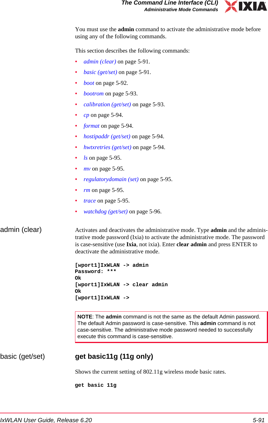 IxWLAN User Guide, Release 6.20 5-91The Command Line Interface (CLI)Administrative Mode CommandsYou must use the admin command to activate the administrative mode before using any of the following commands.This section describes the following commands: &bull;admin (clear) on page 5-91.&bull;basic (get/set) on page 5-91.&bull;boot on page 5-92.&bull;bootrom on page 5-93.&bull;calibration (get/set) on page 5-93.&bull;cp on page 5-94.&bull;format on page 5-94.&bull;hostipaddr (get/set) on page 5-94.&bull;hwtxretries (get/set) on page 5-94.&bull;ls on page 5-95.&bull;mv on page 5-95.&bull;regulatorydomain (set) on page 5-95.&bull;rm on page 5-95.&bull;trace on page 5-95.&bull;watchdog (get/set) on page 5-96.admin (clear) Activates and deactivates the administrative mode. Type admin and the adminis-trative mode password (Ixia) to activate the administrative mode. The password is case-sensitive (use Ixia, not ixia). Enter clear admin and press ENTER to deactivate the administrative mode. [wport1]IxWLAN -> adminPassword: ***Ok[wport1]IxWLAN -> clear adminOk[wport1]IxWLAN ->basic (get/set) get basic11g (11g only)Shows the current setting of 802.11g wireless mode basic rates. get basic 11gNOTE: The admin command is not the same as the default Admin password. The default Admin password is case-sensitive. This admin command is not case-sensitive. The administrative mode password needed to successfully execute this command is case-sensitive.