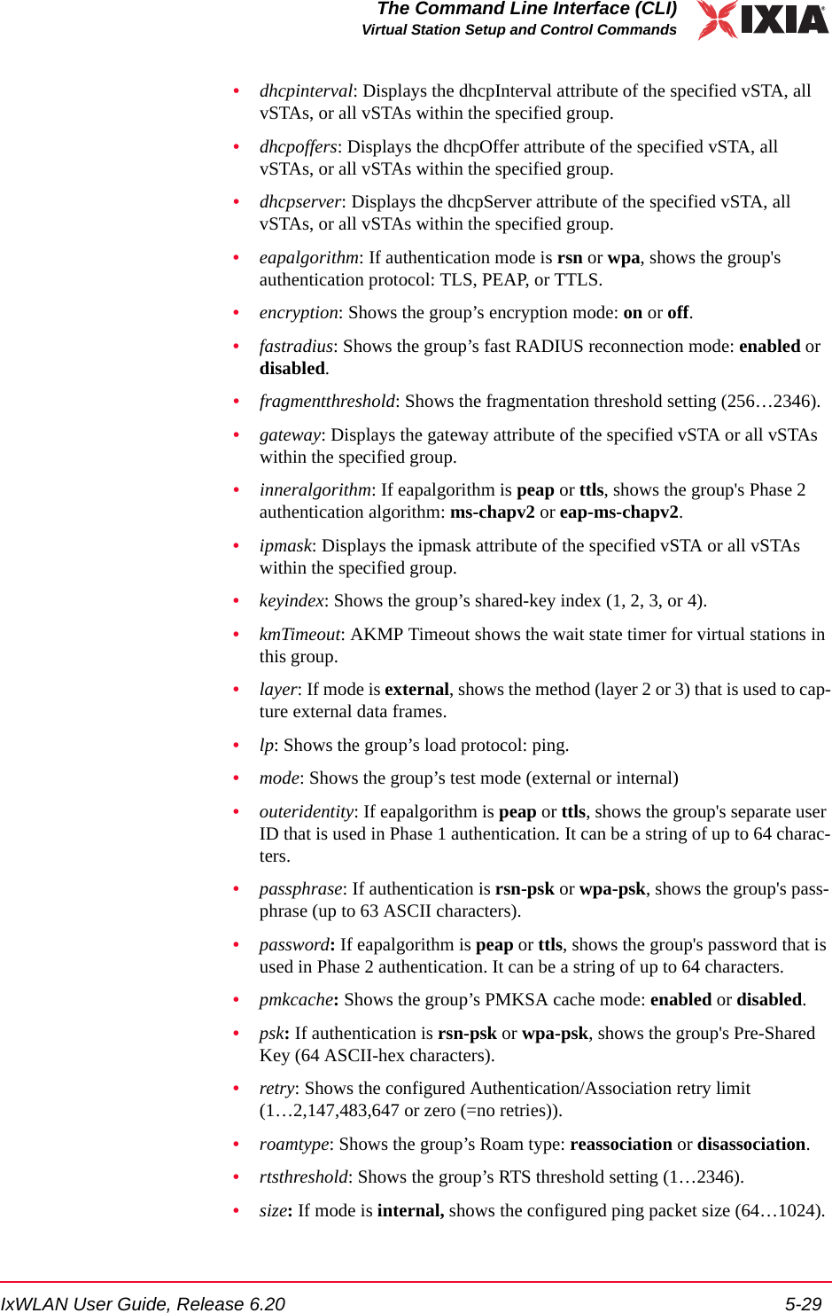 IxWLAN User Guide, Release 6.20 5-29The Command Line Interface (CLI)Virtual Station Setup and Control Commands&bull;dhcpinterval: Displays the dhcpInterval attribute of the specified vSTA, all vSTAs, or all vSTAs within the specified group.&bull;dhcpoffers: Displays the dhcpOffer attribute of the specified vSTA, all vSTAs, or all vSTAs within the specified group.&bull;dhcpserver: Displays the dhcpServer attribute of the specified vSTA, all vSTAs, or all vSTAs within the specified group.&bull;eapalgorithm: If authentication mode is rsn or wpa, shows the group's authentication protocol: TLS, PEAP, or TTLS.&bull;encryption: Shows the group&rsquo;s encryption mode: on or off.&bull;fastradius: Shows the group&rsquo;s fast RADIUS reconnection mode: enabled or disabled.&bull;fragmentthreshold: Shows the fragmentation threshold setting (256&hellip;2346).&bull;gateway: Displays the gateway attribute of the specified vSTA or all vSTAs within the specified group.&bull;inneralgorithm: If eapalgorithm is peap or ttls, shows the group's Phase 2 authentication algorithm: ms-chapv2 or eap-ms-chapv2.&bull;ipmask: Displays the ipmask attribute of the specified vSTA or all vSTAs within the specified group.&bull;keyindex: Shows the group&rsquo;s shared-key index (1, 2, 3, or 4).&bull;kmTimeout: AKMP Timeout shows the wait state timer for virtual stations in this group. &bull;layer: If mode is external, shows the method (layer 2 or 3) that is used to cap-ture external data frames.&bull;lp: Shows the group&rsquo;s load protocol: ping.&bull;mode: Shows the group&rsquo;s test mode (external or internal)&bull;outeridentity: If eapalgorithm is peap or ttls, shows the group's separate user ID that is used in Phase 1 authentication. It can be a string of up to 64 charac-ters.&bull;passphrase: If authentication is rsn-psk or wpa-psk, shows the group's pass-phrase (up to 63 ASCII characters). &bull;password: If eapalgorithm is peap or ttls, shows the group's password that is used in Phase 2 authentication. It can be a string of up to 64 characters.&bull;pmkcache: Shows the group&rsquo;s PMKSA cache mode: enabled or disabled.&bull;psk: If authentication is rsn-psk or wpa-psk, shows the group's Pre-Shared Key (64 ASCII-hex characters). &bull;retry: Shows the configured Authentication/Association retry limit (1&hellip;2,147,483,647 or zero (=no retries)).&bull;roamtype: Shows the group&rsquo;s Roam type: reassociation or disassociation.&bull;rtsthreshold: Shows the group&rsquo;s RTS threshold setting (1&hellip;2346).&bull;size: If mode is internal, shows the configured ping packet size (64&hellip;1024).