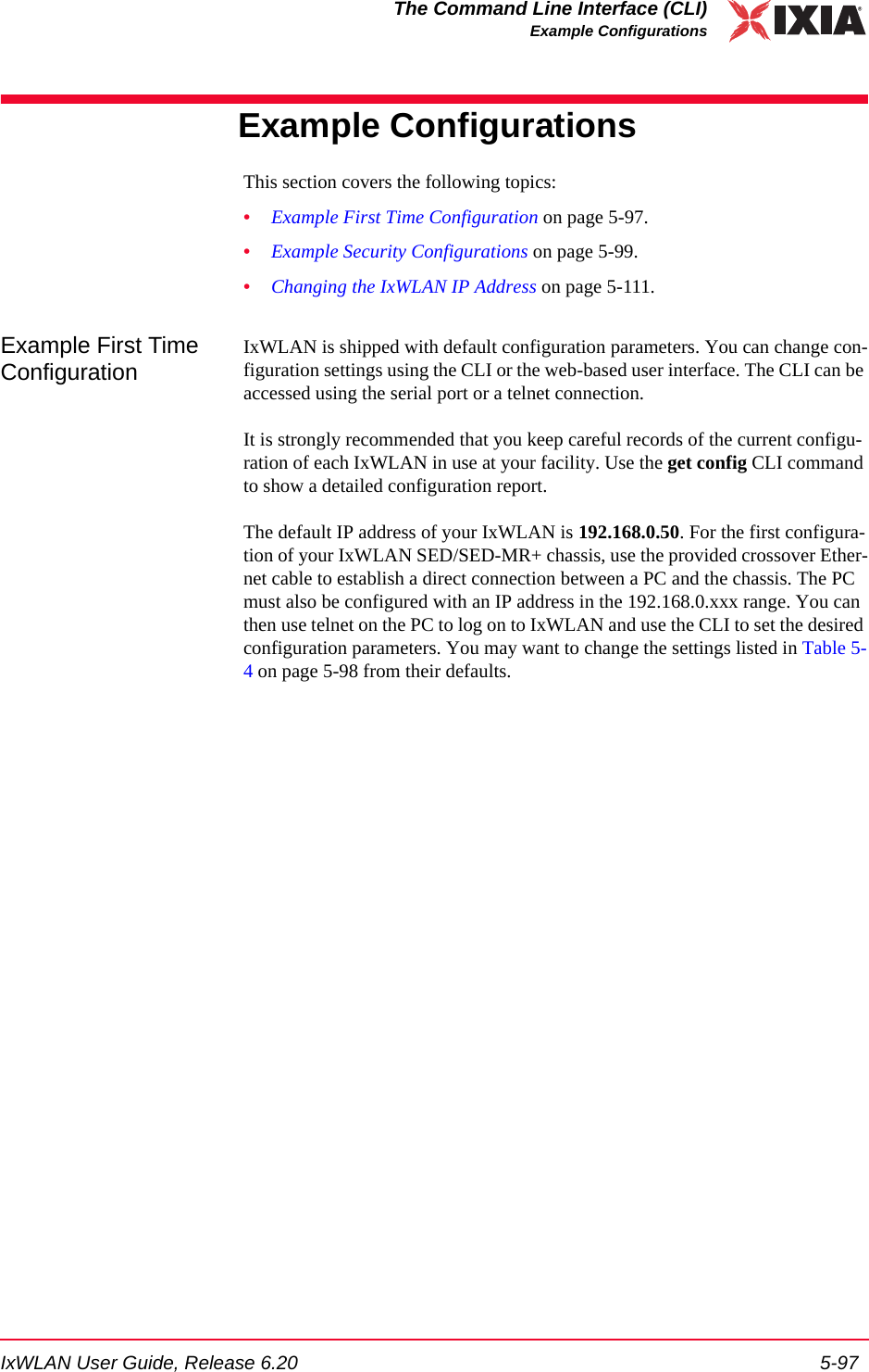 IxWLAN User Guide, Release 6.20 5-97The Command Line Interface (CLI)Example ConfigurationsExample ConfigurationsThis section covers the following topics: &bull;Example First Time Configuration on page 5-97.&bull;Example Security Configurations on page 5-99.&bull;Changing the IxWLAN IP Address on page 5-111.Example First Time ConfigurationIxWLAN is shipped with default configuration parameters. You can change con-figuration settings using the CLI or the web-based user interface. The CLI can be accessed using the serial port or a telnet connection. It is strongly recommended that you keep careful records of the current configu-ration of each IxWLAN in use at your facility. Use the get config CLI command to show a detailed configuration report.The default IP address of your IxWLAN is 192.168.0.50. For the first configura-tion of your IxWLAN SED/SED-MR+ chassis, use the provided crossover Ether-net cable to establish a direct connection between a PC and the chassis. The PC must also be configured with an IP address in the 192.168.0.xxx range. You can then use telnet on the PC to log on to IxWLAN and use the CLI to set the desired configuration parameters. You may want to change the settings listed in Table 5-4 on page 5-98 from their defaults.