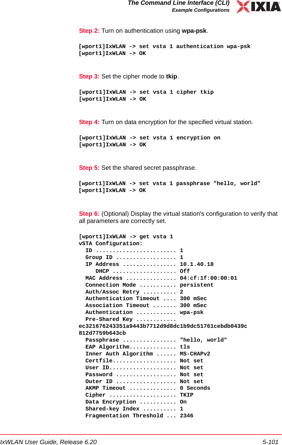 IxWLAN User Guide, Release 6.20 5-101The Command Line Interface (CLI)Example ConfigurationsStep 2: Turn on authentication using wpa-psk.[wport1]IxWLAN -> set vsta 1 authentication wpa-psk[wport1]IxWLAN -> OKStep 3: Set the cipher mode to tkip.[wport1]IxWLAN -> set vsta 1 cipher tkip[wport1]IxWLAN -> OKStep 4: Turn on data encryption for the specified virtual station.[wport1]IxWLAN -> set vsta 1 encryption on[wport1]IxWLAN -> OKStep 5: Set the shared secret passphrase.[wport1]IxWLAN -> set vsta 1 passphrase "hello, world"[wport1]IxWLAN -> OKStep 6: (Optional) Display the virtual station's configuration to verify that all parameters are correctly set.[wport1]IxWLAN -> get vsta 1vSTA Configuration:  ID ........................ 1  Group ID .................. 1  IP Address ................ 10.1.40.18     DHCP ................... Off  MAC Address ............... 04:cf:1f:00:00:01  Connection Mode ........... persistent  Auth/Assoc Retry .......... 2  Authentication Timeout .... 300 mSec  Association Timeout ....... 300 mSec  Authentication ............ wpa-psk  Pre-Shared Key ............ ec321676243351a9443b7712d9d8dc1b9dc51761cebdb0439c812d7759b643cb  Passphrase ................ "hello, world"  EAP Algorithm.............. tls  Inner Auth Algorithm ...... MS-CHAPv2  Certfile................... Not set  User ID.................... Not set  Password .................. Not set  Outer ID .................. Not set  AKMP Timeout .............. 0 Seconds  Cipher .................... TKIP  Data Encryption ........... On    Shared-key Index .......... 1  Fragmentation Threshold ... 2346