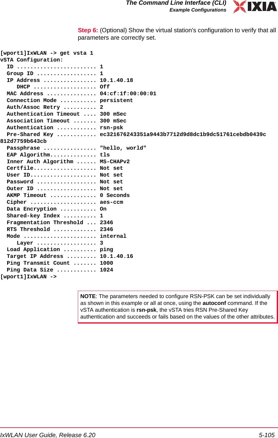 IxWLAN User Guide, Release 6.20 5-105The Command Line Interface (CLI)Example ConfigurationsStep 6: (Optional) Show the virtual station's configuration to verify that all parameters are correctly set.[wport1]IxWLAN -> get vsta 1vSTA Configuration:  ID ........................ 1  Group ID .................. 1  IP Address ................ 10.1.40.18     DHCP ................... Off  MAC Address ............... 04:cf:1f:00:00:01  Connection Mode ........... persistent  Auth/Assoc Retry .......... 2  Authentication Timeout .... 300 mSec  Association Timeout ....... 300 mSec  Authentication ............ rsn-psk  Pre-Shared Key ............ ec321676243351a9443b7712d9d8dc1b9dc51761cebdb0439c812d7759b643cb  Passphrase ................ "hello, world"  EAP Algorithm.............. tls  Inner Auth Algorithm ...... MS-CHAPv2  Certfile................... Not set  User ID.................... Not set  Password .................. Not set  Outer ID .................. Not set  AKMP Timeout .............. 0 Seconds  Cipher .................... aes-ccm  Data Encryption ........... On    Shared-key Index .......... 1  Fragmentation Threshold ... 2346  RTS Threshold ............. 2346  Mode ...................... internal     Layer .................. 3  Load Application .......... ping  Target IP Address ......... 10.1.40.16  Ping Transmit Count ....... 1000  Ping Data Size ............ 1024[wport1]IxWLAN ->NOTE: The parameters needed to configure RSN-PSK can be set individually as shown in this example or all at once, using the autoconf command. If the vSTA authentication is rsn-psk, the vSTA tries RSN Pre-Shared Key authentication and succeeds or fails based on the values of the other attributes.