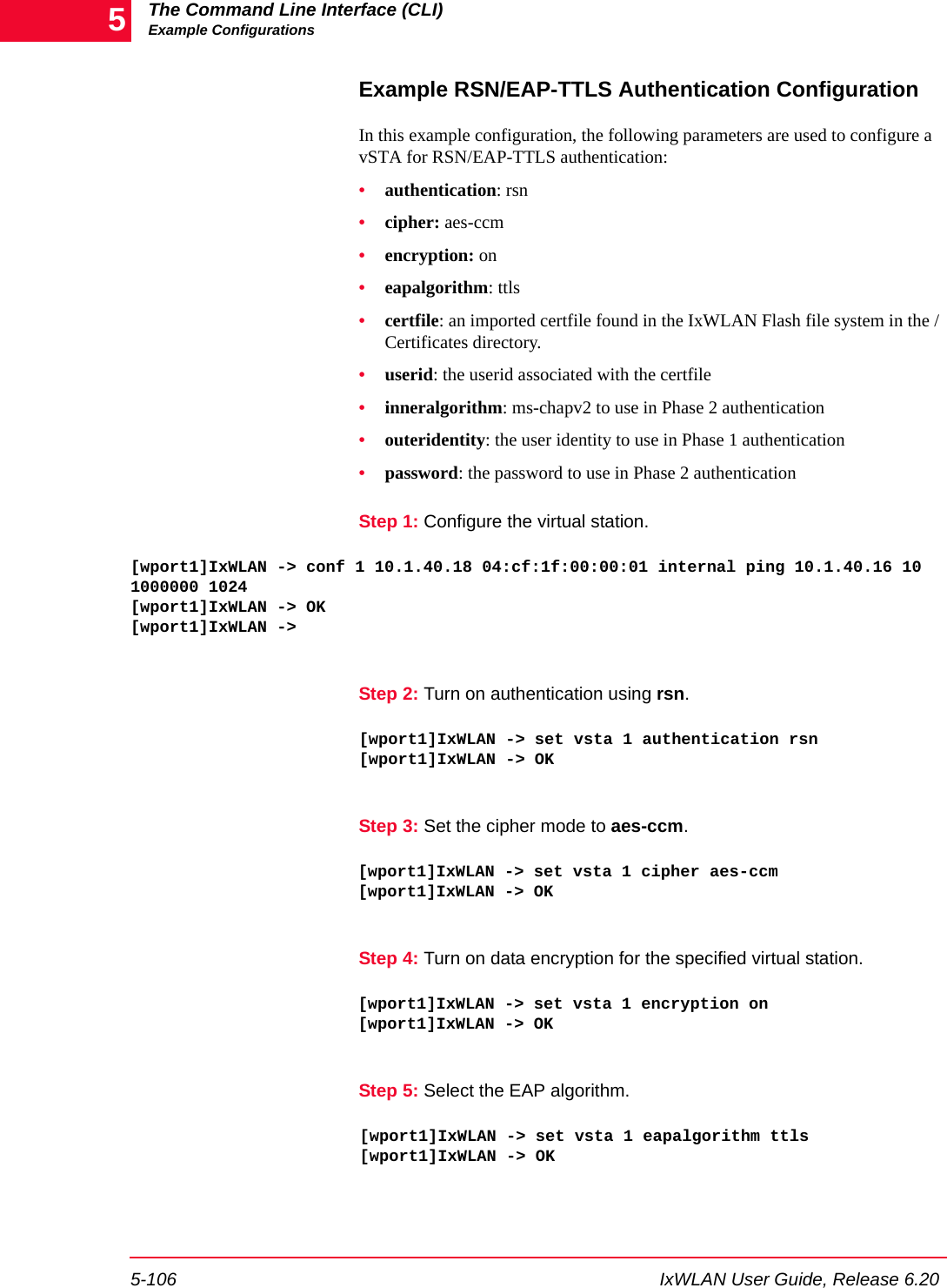The Command Line Interface (CLI)Example Configurations5-106 IxWLAN User Guide, Release 6.205Example RSN/EAP-TTLS Authentication ConfigurationIn this example configuration, the following parameters are used to configure a vSTA for RSN/EAP-TTLS authentication: &bull;authentication: rsn&bull;cipher: aes-ccm&bull;encryption: on&bull;eapalgorithm: ttls&bull;certfile: an imported certfile found in the IxWLAN Flash file system in the /Certificates directory.&bull;userid: the userid associated with the certfile&bull;inneralgorithm: ms-chapv2 to use in Phase 2 authentication&bull;outeridentity: the user identity to use in Phase 1 authentication&bull;password: the password to use in Phase 2 authenticationStep 1: Configure the virtual station.[wport1]IxWLAN -> conf 1 10.1.40.18 04:cf:1f:00:00:01 internal ping 10.1.40.16 10 1000000 1024[wport1]IxWLAN -> OK[wport1]IxWLAN ->Step 2: Turn on authentication using rsn.[wport1]IxWLAN -> set vsta 1 authentication rsn[wport1]IxWLAN -> OKStep 3: Set the cipher mode to aes-ccm.[wport1]IxWLAN -> set vsta 1 cipher aes-ccm[wport1]IxWLAN -> OKStep 4: Turn on data encryption for the specified virtual station.[wport1]IxWLAN -> set vsta 1 encryption on[wport1]IxWLAN -> OKStep 5: Select the EAP algorithm.[wport1]IxWLAN -> set vsta 1 eapalgorithm ttls[wport1]IxWLAN -> OK