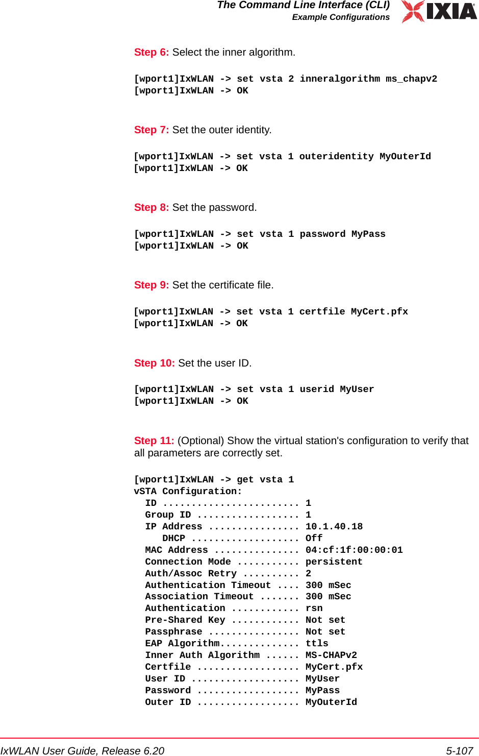 IxWLAN User Guide, Release 6.20 5-107The Command Line Interface (CLI)Example ConfigurationsStep 6: Select the inner algorithm.[wport1]IxWLAN -> set vsta 2 inneralgorithm ms_chapv2[wport1]IxWLAN -> OKStep 7: Set the outer identity.[wport1]IxWLAN -> set vsta 1 outeridentity MyOuterId[wport1]IxWLAN -> OKStep 8: Set the password.[wport1]IxWLAN -> set vsta 1 password MyPass[wport1]IxWLAN -> OKStep 9: Set the certificate file.[wport1]IxWLAN -> set vsta 1 certfile MyCert.pfx[wport1]IxWLAN -> OKStep 10: Set the user ID.[wport1]IxWLAN -> set vsta 1 userid MyUser[wport1]IxWLAN -> OKStep 11: (Optional) Show the virtual station's configuration to verify that all parameters are correctly set.[wport1]IxWLAN -> get vsta 1vSTA Configuration:  ID ........................ 1  Group ID .................. 1  IP Address ................ 10.1.40.18     DHCP ................... Off  MAC Address ............... 04:cf:1f:00:00:01  Connection Mode ........... persistent  Auth/Assoc Retry .......... 2  Authentication Timeout .... 300 mSec  Association Timeout ....... 300 mSec  Authentication ............ rsn  Pre-Shared Key ............ Not set  Passphrase ................ Not set  EAP Algorithm.............. ttls  Inner Auth Algorithm ...... MS-CHAPv2  Certfile .................. MyCert.pfx  User ID ................... MyUser  Password .................. MyPass  Outer ID .................. MyOuterId