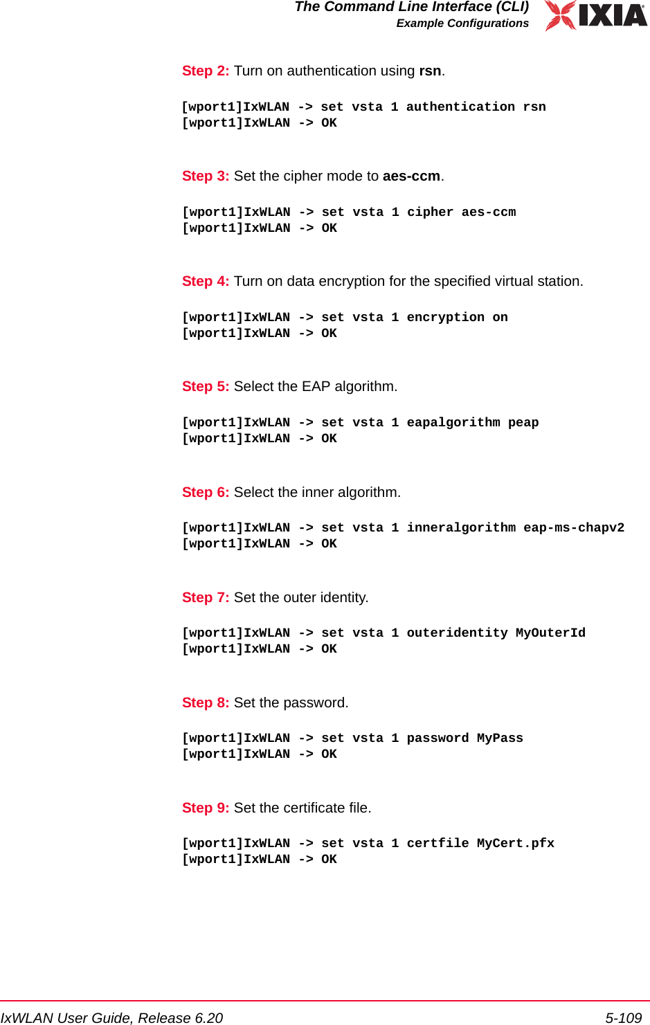 IxWLAN User Guide, Release 6.20 5-109The Command Line Interface (CLI)Example ConfigurationsStep 2: Turn on authentication using rsn.[wport1]IxWLAN -> set vsta 1 authentication rsn[wport1]IxWLAN -> OKStep 3: Set the cipher mode to aes-ccm.[wport1]IxWLAN -> set vsta 1 cipher aes-ccm[wport1]IxWLAN -> OKStep 4: Turn on data encryption for the specified virtual station.[wport1]IxWLAN -> set vsta 1 encryption on[wport1]IxWLAN -> OKStep 5: Select the EAP algorithm.[wport1]IxWLAN -> set vsta 1 eapalgorithm peap[wport1]IxWLAN -> OKStep 6: Select the inner algorithm.[wport1]IxWLAN -> set vsta 1 inneralgorithm eap-ms-chapv2[wport1]IxWLAN -> OKStep 7: Set the outer identity.[wport1]IxWLAN -> set vsta 1 outeridentity MyOuterId[wport1]IxWLAN -> OKStep 8: Set the password.[wport1]IxWLAN -> set vsta 1 password MyPass[wport1]IxWLAN -> OKStep 9: Set the certificate file.[wport1]IxWLAN -> set vsta 1 certfile MyCert.pfx[wport1]IxWLAN -> OK