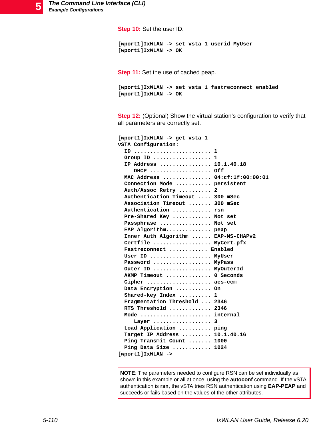 The Command Line Interface (CLI)Example Configurations5-110 IxWLAN User Guide, Release 6.205Step 10: Set the user ID.[wport1]IxWLAN -> set vsta 1 userid MyUser[wport1]IxWLAN -> OKStep 11: Set the use of cached peap.[wport1]IxWLAN -> set vsta 1 fastreconnect enabled[wport1]IxWLAN -> OKStep 12: (Optional) Show the virtual station's configuration to verify that all parameters are correctly set.[wport1]IxWLAN -> get vsta 1vSTA Configuration:  ID ........................ 1  Group ID .................. 1  IP Address ................ 10.1.40.18     DHCP ................... Off  MAC Address ............... 04:cf:1f:00:00:01  Connection Mode ........... persistent  Auth/Assoc Retry .......... 2  Authentication Timeout .... 300 mSec  Association Timeout ....... 300 mSec  Authentication ............ rsn  Pre-Shared Key ............ Not set  Passphrase ................ Not set  EAP Algorithm.............. peap  Inner Auth Algorithm ...... EAP-MS-CHAPv2  Certfile .................. MyCert.pfx  Fastreconnect ............ Enabled  User ID ................... MyUser  Password .................. MyPass  Outer ID .................. MyOuterId  AKMP Timeout .............. 0 Seconds  Cipher .................... aes-ccm  Data Encryption ........... On    Shared-key Index .......... 1  Fragmentation Threshold ... 2346  RTS Threshold ............. 2346  Mode ...................... internal     Layer .................. 3  Load Application .......... ping  Target IP Address ......... 10.1.40.16  Ping Transmit Count ....... 1000  Ping Data Size ............ 1024[wport1]IxWLAN ->NOTE: The parameters needed to configure RSN can be set individually as shown in this example or all at once, using the autoconf command. If the vSTA authentication is rsn, the vSTA tries RSN authentication using EAP-PEAP and succeeds or fails based on the values of the other attributes.