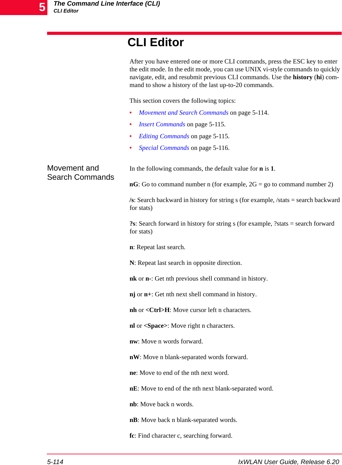 The Command Line Interface (CLI)CLI Editor5-114 IxWLAN User Guide, Release 6.205CLI EditorAfter you have entered one or more CLI commands, press the ESC key to enter the edit mode. In the edit mode, you can use UNIX vi-style commands to quickly navigate, edit, and resubmit previous CLI commands. Use the history (hi) com-mand to show a history of the last up-to-20 commands.This section covers the following topics:&bull;Movement and Search Commands on page 5-114.&bull;Insert Commands on page 5-115.&bull;Editing Commands on page 5-115.&bull;Special Commands on page 5-116.Movement and Search CommandsIn the following commands, the default value for n is 1.nG: Go to command number n (for example, 2G = go to command number 2)/s: Search backward in history for string s (for example, /stats = search backward for stats)?s: Search forward in history for string s (for example, ?stats = search forward for stats)n: Repeat last search.N: Repeat last search in opposite direction.nk or n-: Get nth previous shell command in history.nj or n+: Get nth next shell command in history.nh or <Ctrl>H: Move cursor left n characters.nl or <Space>: Move right n characters.nw: Move n words forward.nW: Move n blank-separated words forward.ne: Move to end of the nth next word.nE: Move to end of the nth next blank-separated word.nb: Move back n words.nB: Move back n blank-separated words.fc: Find character c, searching forward.
