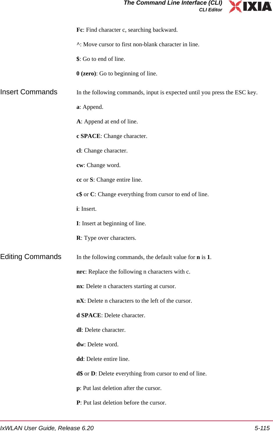 IxWLAN User Guide, Release 6.20 5-115The Command Line Interface (CLI)CLI EditorFc: Find character c, searching backward.^: Move cursor to first non-blank character in line.$: Go to end of line.0 (zero): Go to beginning of line.Insert Commands In the following commands, input is expected until you press the ESC key.a: Append.A: Append at end of line.c SPACE: Change character.cl: Change character.cw: Change word.cc or S: Change entire line.c$ or C: Change everything from cursor to end of line.i: Insert.I: Insert at beginning of line.R: Type over characters.Editing Commands In the following commands, the default value for n is 1.nrc: Replace the following n characters with c.nx: Delete n characters starting at cursor.nX: Delete n characters to the left of the cursor.d SPACE: Delete character.dl: Delete character.dw: Delete word.dd: Delete entire line.d$ or D: Delete everything from cursor to end of line.p: Put last deletion after the cursor.P: Put last deletion before the cursor.