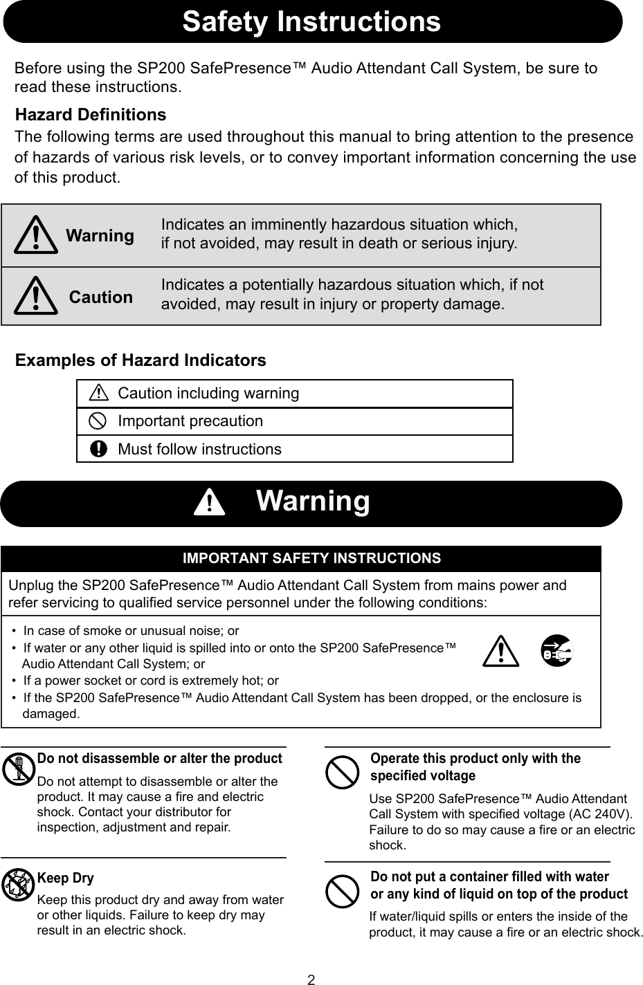 Safety InstructionsHazard DefinitionsExamples of Hazard IndicatorsIMPORTANT SAFETY INSTRUCTIONS•  In case of smoke or unusual noise; or•  If water or any other liquid is spilled into or onto the SP200 SafePresence™    Audio Attendant Call System; or•  If a power socket or cord is extremely hot; orBefore using the SP200 SafePresence™ Audio Attendant Call System, be sure to read these instructions.WarningCautionIndicates an imminently hazardous situation which, if not avoided, may result in death or serious injury.Indicates a potentially hazardous situation which, if not avoided, may result in injury or property damage.Caution including warningImportant precautionMust follow instructionsWarningUnplug the SP200 SafePresence™ Audio Attendant Call System from mains power and refer servicing to qualified service personnel under the following conditions:Do not disassemble or alter the productKeep DryDo not attempt to disassemble or alter the product. It may cause a fire and electric shock. Contact your distributor for inspection, adjustment and repair.Keep this product dry and away from water or other liquids. Failure to keep dry may result in an electric shock.Use SP200 SafePresence™ Audio Attendant Call System with specified voltage (AC 240V). Failure to do so may cause a fire or an electric shock.Do not put a container filled with water or any kind of liquid on top of the productIf water/liquid spills or enters the inside of the product, it may cause a fire or an electric shock.•  If the SP200 SafePresence™ Audio Attendant Call System has been dropped, or the enclosure is    damaged.The following terms are used throughout this manual to bring attention to the presence of hazards of various risk levels, or to convey important information concerning the use of this product.Operate this product only with the specified voltage2