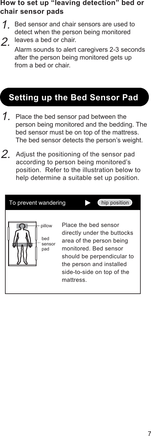 Setting up the Bed Sensor PadPlace the bed sensor pad between the person being monitored and the bedding. The bed sensor must be on top of the mattress.The bed sensor detects the person’s weight.Adjust the positioning of the sensor pad according to person being monitored’s position.  Refer to the illustration below to help determine a suitable set up position.7How to set up “leaving detection” bed orchair sensor padsBed sensor and chair sensors are used to detect when the person being monitored leaves a bed or chair.Alarm sounds to alert caregivers 2-3 seconds after the person being monitored gets up from a bed or chair.1.2.pillowbed sensor padhip positionTo prevent wanderingPlace the bed sensor directly under the buttocks area of the person being monitored. Bed sensor should be perpendicular to the person and installed side-to-side on top of the mattress.1.2.