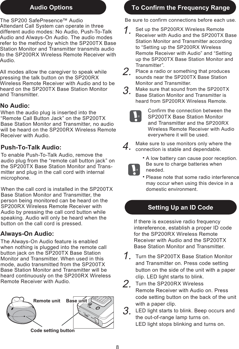 If there is excessive radio frequency intereference, establish a proper ID code for the SP200RX Wireless Remote Receiver with Audio and the SP200TX Base Station Monitor and Transmitter.3.2.1.Code setting buttonRemote unit8チャン ネル センサー 電 源  O N /O F FA   Bコード設定Audio OptionsNo Audio:3.2.To Confirm the Frequency RangeBe sure to confirm connections before each use. 1.Confirm the connection between the SP200TX Base Station Monitorand Transmitter and the SP200RX Wireless Remote Receiver with Audio everywhere it will be used.Set up the SP200RX Wireless Remote Receiver with Audio and the SP200TX Base Station Monitor and Transmitter according to “Setting up the SP200RX Wireless Remote Receiver with Audio” and “Setting up the SP200TX Base Station Monitor and Transmitter”. Place a radio or something that produces sounds near the SP200TX Base Station Monitor and Transmitter. Make sure that sound from the SP200TX Base Station Monitor and Transmitter is heard from SP200RX Wireless Remote.To enable Push-To-Talk Audio, remove the audio plug from the “remote call button jack” on the SP200TX Base Station Monitor and Trans-mitter and plug in the call cord with internal microphone. When the call cord is installed in the SP200TX Base Station Monitor and Transmitter, the person being monitored can be heard on the SP200RX Wireless Remote Receiver with Audio by pressing the call cord button while speaking. Audio will only be heard when the button on the call cord is pressed. 4.Make sure to use monitors only where the  connection is stable and dependable.Setting Up an ID Code子機The SP200 SafePresence™ AudioAttendant Call System can operate in three different audio modes: No Audio, Push-To-Talk Audio and Always-On Audio. The audio modes refer to the method by which the SP200TX Base Station Monitor and Transmitter transmits audio to the SP200RX Wireless Remote Receiver with Audio. All modes allow the caregiver to speak while pressing the talk button on the SP200RX Wireless Remote Receiver with Audio and to be heard on the SP200TX Base Station Monitor and Transmitter.A low battery can cause poor reception. Be sure to charge batteries when needed.・Please note that some radio interferencemay occur when using this device in a domestic environment.・Baby unitBase unitWhen the audio plug is inserted into the “Remote Call Button Jack” on the SP200TX Base Station Monitor and Transmitter, no audio will be heard on the SP200RX Wireless Remote Receiver with Audio.Push-To-Talk Audio:Always-On Audio:The Always-On Audio feature is enabled when nothing is plugged into the remote call button jack on the SP200TX Base Station Monitor and Transmitter. When used in this mode, audio transmitted from the SP200TX Base Station Monitor and Transmitter will be heard continuously on the SP200RX Wireless Remote Receiver with Audio.Turn the SP200TX Base Station Monitorand Transmitter on. Press code setting button on the side of the unit with a paper clip. LED light starts to blink. Turn the SP200RX WirelessRemote Receiver with Audio on. Press code setting button on the back of the unit with a paper clip.LED light starts to blink. Beep occurs and the out-of-range lamp turns on.LED light stops blinking and turns on.