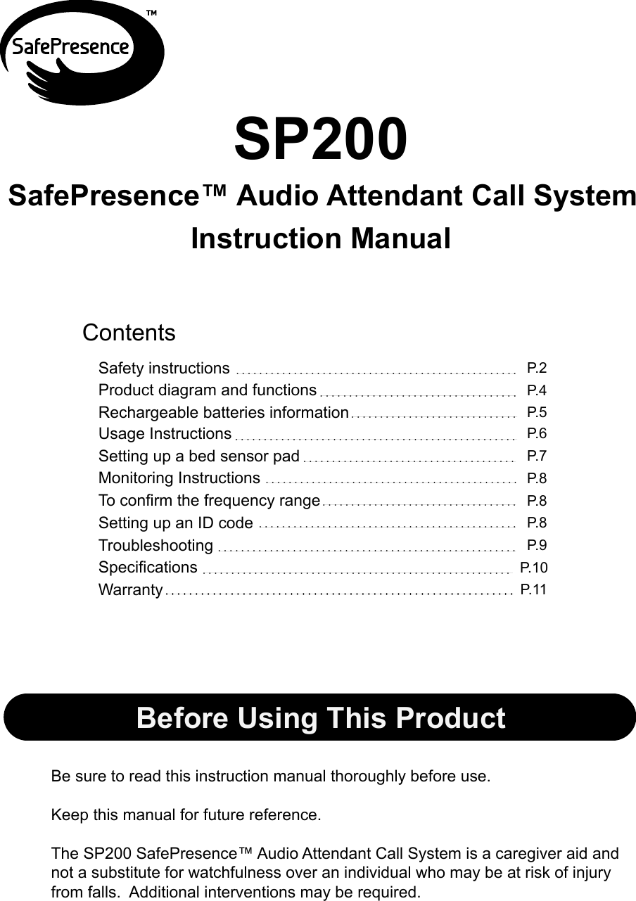 Instruction ManualBe sure to read this instruction manual thoroughly before use. Keep this manual for future reference.The SP200 SafePresence™ Audio Attendant Call System is a caregiver aid and not a substitute for watchfulness over an individual who may be at risk of injury from falls.  Additional interventions may be required.P.2P.4P.6P.8P.7ContentsProduct diagram and functionsSafety instructionsMonitoring InstructionsSP200P.5Rechargeable batteries informationBefore Using This ProductUsage InstructionsP.8P.8Setting up a bed sensor padP.10SpecificationsTo confirm the frequency rangeSetting up an ID codeP.11Warranty P.9TroubleshootingSafePresence™ Audio Attendant Call System