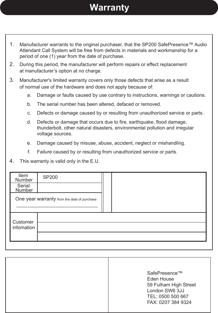 1.2.3.a.b.c.d.e.f.4. This warranty is valid only in the E.U.WarrantyItem NumberSerial NumberOne year warranty from the date of purchaseCustomer infomationSP200Manufacturer warrants to the original purchaser, that the SP200 SafePresence™ AudioAttendant Call System will be free from defects in materials and workmanship for a period of one (1) year from the date of purchase. During this period, the manufacturer will perform repairs or effect replacement at manufacturer’s option at no charge.Manufacturer&apos;s limited warranty covers only those defects that arise as a result of normal use of the hardware and does not apply because of:The serial number has been altered, defaced or removed.Damage or faults caused by use contrary to instructions, warnings or cautions.Damage caused by misuse, abuse, accident, neglect or mishandling.Defects or damage caused by or resulting from unauthorized service or parts.Defects or damage that occurs due to fire, earthquake, flood damage, thunderbolt, other natural disasters, environmental pollution and irregular voltage sources. Failure caused by or resulting from unauthorized service or parts.WarrantySafePresence™Eden House59 Fulham High StreetLondon SW6 3JJTEL: 0500 500 667FAX: 0207 384 9324