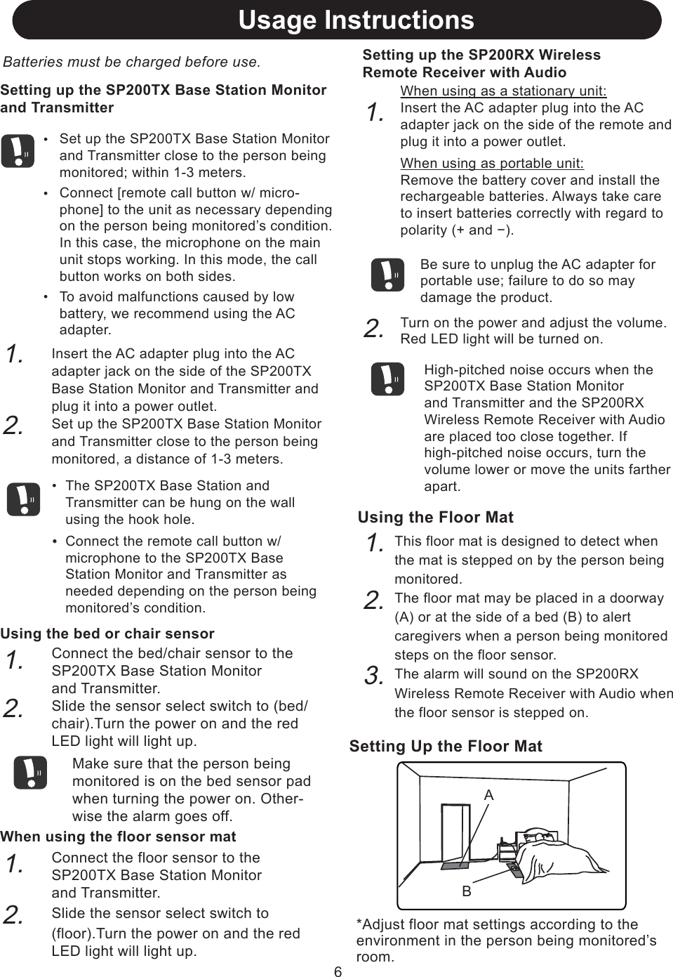 Usage InstructionsBatteries must be charged before use.Setting up the SP200TX Base Station Monitorand TransmitterUsing the bed or chair sensorConnect the bed/chair sensor to the SP200TX Base Station Monitorand Transmitter.Slide the sensor select switch to (bed/chair).Turn the power on and the red LED light will light up.When using the floor sensor matConnect the floor sensor to the SP200TX Base Station Monitorand Transmitter.Slide the sensor select switch to (floor).Turn the power on and the red LED light will light up.1.2.1.2.*Adjust floor mat settings according to the environment in the person being monitored’s room.Setting Up the Floor MatABUsing the Floor MatThis floor mat is designed to detect when the mat is stepped on by the person being monitored.The floor mat may be placed in a doorway (A) or at the side of a bed (B) to alert caregivers when a person being monitored steps on the floor sensor.The alarm will sound on the SP200RX Wireless Remote Receiver with Audio when the floor sensor is stepped on.1.2.3.6・・・Set up the SP200TX Base Station Monitor and Transmitter close to the person being monitored; within 1-3 meters.Connect [remote call button w/ micro-phone] to the unit as necessary depending on the person being monitored’s condition. In this case, the microphone on the main unit stops working. In this mode, the call button works on both sides.To avoid malfunctions caused by low battery, we recommend using the AC adapter.1.2.・Insert the AC adapter plug into the AC adapter jack on the side of the SP200TX Base Station Monitor and Transmitter and plug it into a power outlet.Set up the SP200TX Base Station Monitor and Transmitter close to the person being monitored, a distance of 1-3 meters.The SP200TX Base Station and Transmitter can be hung on the wall using the hook hole.Connect the remote call button w/ microphone to the SP200TX Base Station Monitor and Transmitter as needed depending on the person being monitored’s condition. 1.2.When using as a stationary unit:Insert the AC adapter plug into the AC adapter jack on the side of the remote and plug it into a power outlet.When using as portable unit:Remove the battery cover and install the rechargeable batteries. Always take care to insert batteries correctly with regard to polarity (+ and −).Be sure to unplug the AC adapter for portable use; failure to do so may damage the product.Turn on the power and adjust the volume. Red LED light will be turned on.High-pitched noise occurs when the SP200TX Base Station Monitorand Transmitter and the SP200RX Wireless Remote Receiver with Audio are placed too close together. If high-pitched noise occurs, turn the volume lower or move the units farther apart.Make sure that the person being monitored is on the bed sensor pad when turning the power on. Other-wise the alarm goes off.Setting up the SP200RX WirelessRemote Receiver with Audio・