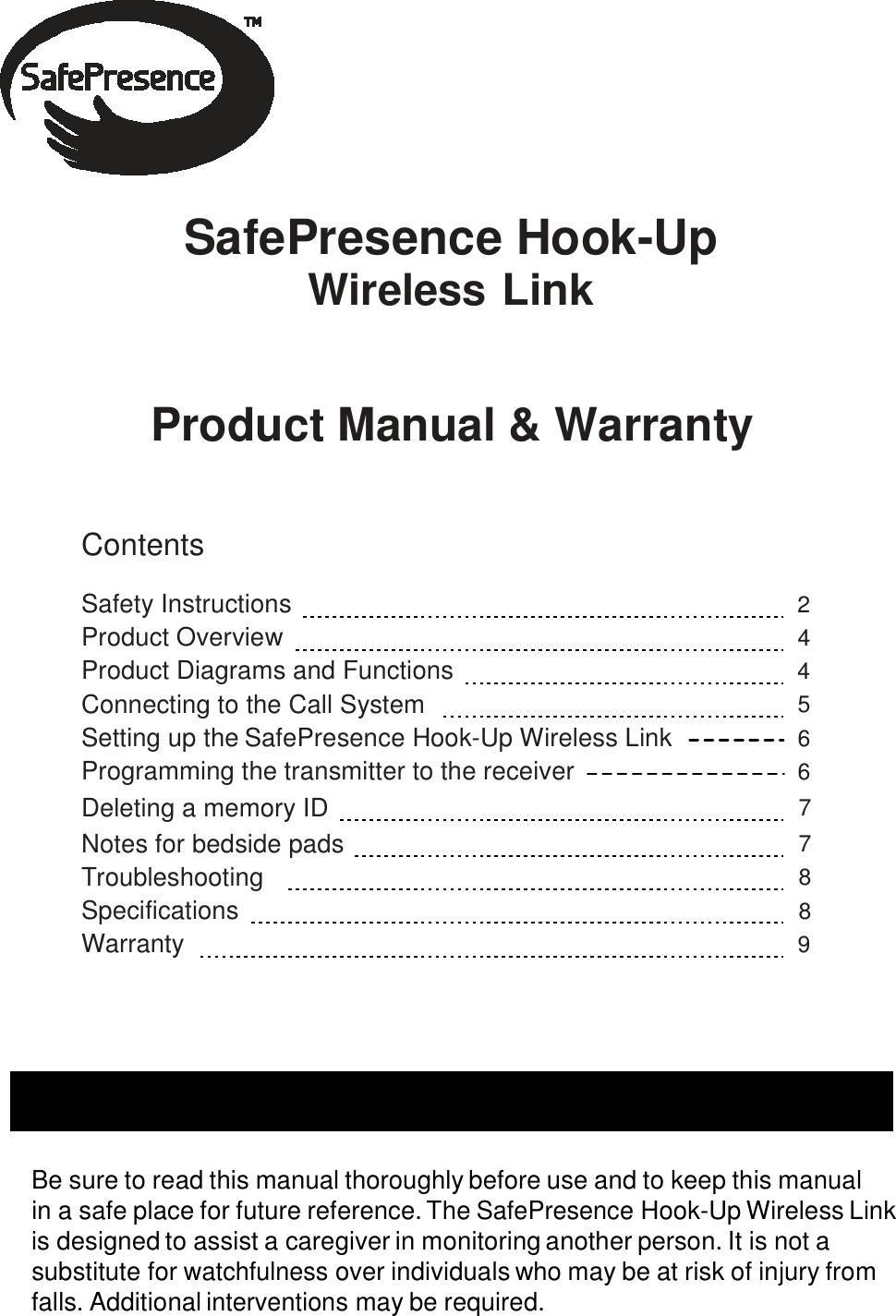    SafePresence Hook-Up Wireless Link    Product Manual &amp; Warranty    Contents  Safety Instructions       2 Product Overview    4 Product Diagrams and Functions    4 Connecting to the Call System      5 Setting up the SafePresence Hook-Up Wireless Link 6 Programming the transmitter to the receiver 6 Deleting a memory ID     7 Notes for bedside pads    7 Troubleshooting      8 Specifications     8 Warranty     9     Before Using the SafePresence Hook-Up Wireless Link   Be sure to read this manual thoroughly before use and to keep this manual in a safe place for future reference. The SafePresence Hook-Up Wireless Link is designed to assist a caregiver in monitoring another person. It is not a substitute for watchfulness over individuals who may be at risk of injury from falls. Additional interventions may be required. 