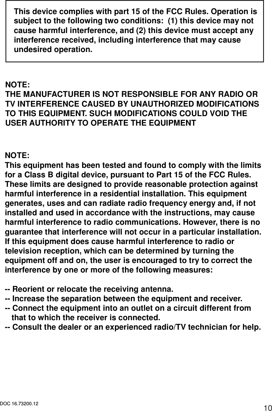 DOC 16.73200.12 10  This device complies with part 15 of the FCC Rules. Operation is subject to the following two conditions:  (1) this device may not cause harmful interference, and (2) this device must accept any interference received, including interference that may cause undesired operation.    NOTE: THE MANUFACTURER IS NOT RESPONSIBLE FOR ANY RADIO OR TV INTERFERENCE CAUSED BY UNAUTHORIZED MODIFICATIONS TO THIS EQUIPMENT. SUCH MODIFICATIONS COULD VOID THE USER AUTHORITY TO OPERATE THE EQUIPMENT    NOTE: This equipment has been tested and found to comply with the limits for a Class B digital device, pursuant to Part 15 of the FCC Rules. These limits are designed to provide reasonable protection against harmful interference in a residential installation. This equipment generates, uses and can radiate radio frequency energy and, if not installed and used in accordance with the instructions, may cause harmful interference to radio communications. However, there is no guarantee that interference will not occur in a particular installation. If this equipment does cause harmful interference to radio or television reception, which can be determined by turning the equipment off and on, the user is encouraged to try to correct the interference by one or more of the following measures:  -- Reorient or relocate the receiving antenna. -- Increase the separation between the equipment and receiver. -- Connect the equipment into an outlet on a circuit different from that to which the receiver is connected. -- Consult the dealer or an experienced radio/TV technician for help. 