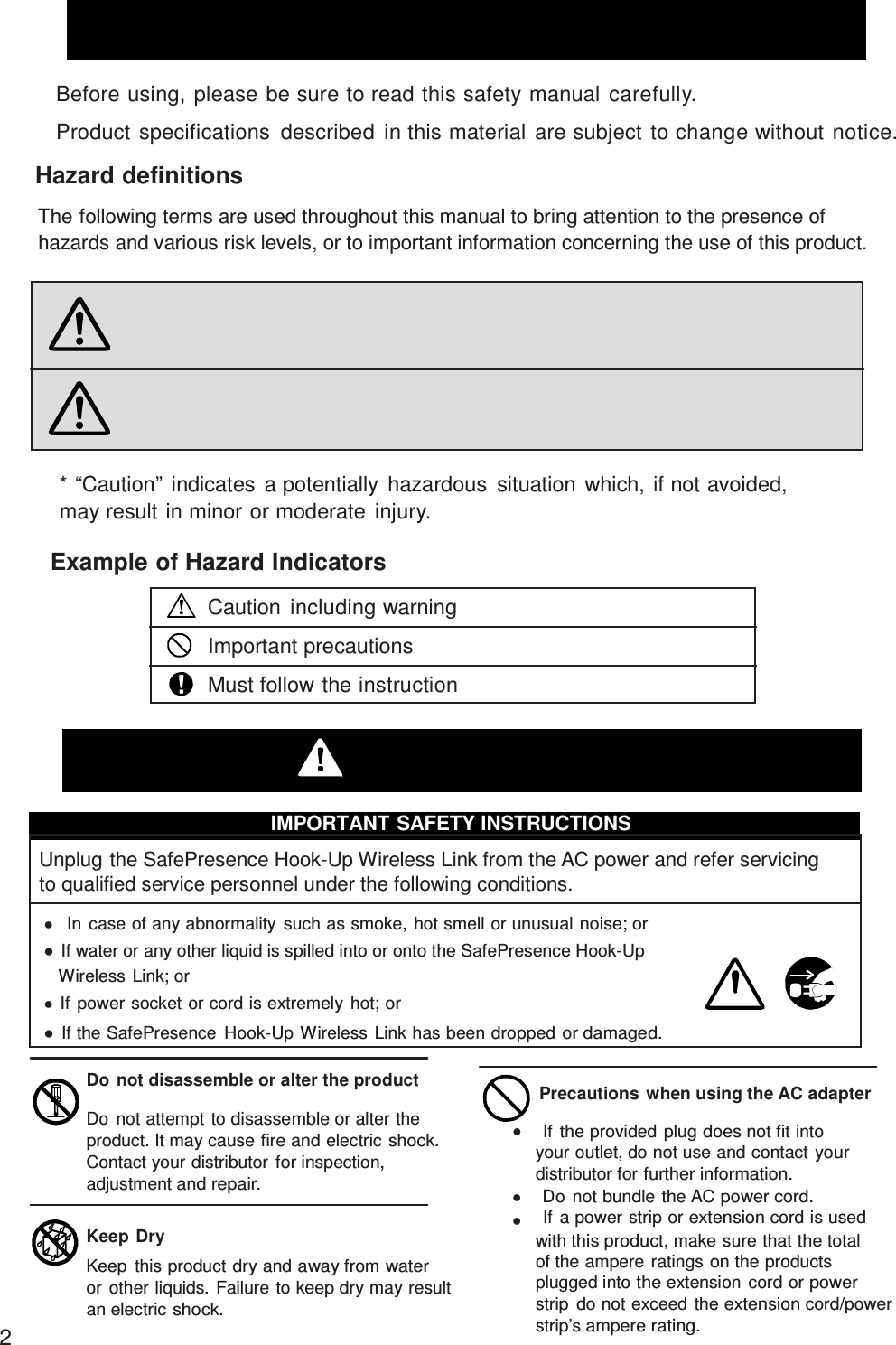 Safety Instructions  Before using, please be sure to read this safety manual carefully.  Product specifications  described  in this material are subject to change without notice.  Hazard definitions  The following terms are used throughout this manual to bring attention to the presence of hazards and various risk levels, or to important information concerning the use of this product.   Warning   Caution Indicates  an imminently  hazardous situation which, if not avoided,  may result in death or serious injury.  Indicates  a potentially  hazardous situation which, if not avoided, may result in injury or property damage.  * “Caution”  indicates  a potentially  hazardous  situation which, if not avoided, may result in minor or moderate injury.  Example of Hazard Indicators  Caution including warning Important precautions Must follow the instruction  Warning  IMPORTANT SAFETY INSTRUCTIONS  Unplug the SafePresence Hook-Up Wireless Link from the AC power and refer servicing to qualified service personnel under the following conditions.    In case of any abnormality such as smoke, hot smell or unusual noise; or  If water or any other liquid is spilled into or onto the SafePresence Hook-Up Wireless Link; or  If power socket or cord is extremely hot; or  If the SafePresence  Hook-Up Wireless Link has been dropped or damaged.  Do  not disassemble or alter the product  Do  not attempt to disassemble or alter the product. It may cause fire and electric shock. Contact your distributor for inspection, adjustment and repair.  Keep  Dry Keep  this product dry and away from water or other liquids. Failure to keep dry may result an electric shock. 2  Precautions when using the AC adapter      If the provided plug does not fit into your outlet, do not use and contact your distributor for further information.     Do not bundle the AC power cord.     If a power strip or extension cord is used with this product, make sure that the total of the ampere ratings on the products plugged into the extension  cord or power strip  do not exceed the extension cord/power strip’s ampere rating. 