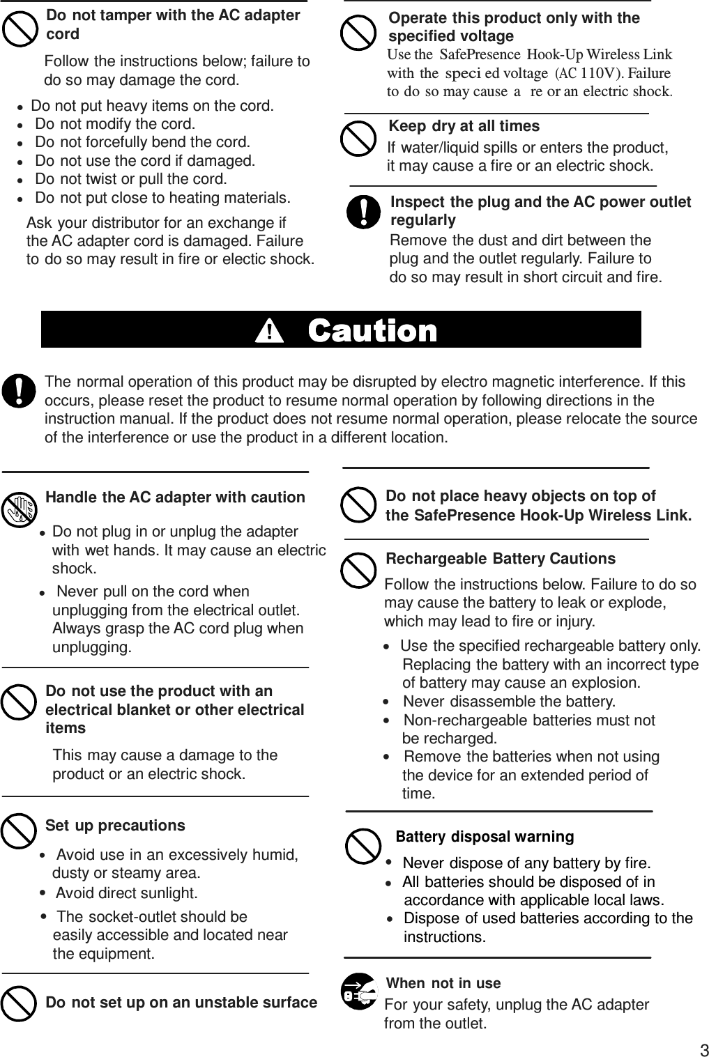 Do not tamper with the AC adapter cord Follow the instructions below; failure to do so may damage the cord. Operate this product only with the specified voltage Use the  SafePresence Hook-Up Wireless Link with the speci ed voltage (AC 110V). Failure to do so may cause  a   re or an electric shock.   Do not put heavy items on the cord.         Do not modify the cord.    Do not forcefully bend the cord.    Do not use the cord if damaged.    Do not twist or pull the cord.    Do not put close to heating materials. Ask your distributor for an exchange if the AC adapter cord is damaged. Failure to do so may result in fire or electic shock. Keep dry at all times If water/liquid spills or enters the product, it may cause a fire or an electric shock.  Inspect the plug and the AC power outlet regularly Remove the dust and dirt between the plug and the outlet regularly. Failure to do so may result in short circuit and fire.   The normal operation of this product may be disrupted by electro magnetic interference. If this occurs, please reset the product to resume normal operation by following directions in the instruction manual. If the product does not resume normal operation, please relocate the source of the interference or use the product in a different location.   Handle the AC adapter with caution Do not place heavy objects on top of the SafePresence Hook-Up Wireless Link.   Do not plug in or unplug the adapter      with wet hands. It may cause an electric shock.    Never pull on the cord when unplugging from the electrical outlet. Always grasp the AC cord plug when unplugging.  Do not use the product with an electrical blanket or other electrical items This may cause a damage to the product or an electric shock.   Set up precautions     Avoid use in an excessively humid, dusty or steamy area.   Avoid direct sunlight.   The socket-outlet should be easily accessible and located near the equipment.  Rechargeable Battery Cautions Follow the instructions below. Failure to do so may cause the battery to leak or explode, which may lead to fire or injury.    Use the specified rechargeable battery only. Replacing the battery with an incorrect type of battery may cause an explosion.     Never disassemble the battery.     Non-rechargeable batteries must not be recharged.     Remove the batteries when not using the device for an extended period of time.  Battery disposal warning    Never dispose of any battery by fire.    All batteries should be disposed of in     accordance with applicable local laws.    Dispose of used batteries according to the instructions.   Do not set up on an unstable surface  When  not in use For your safety, unplug the AC adapter from the outlet. 3 