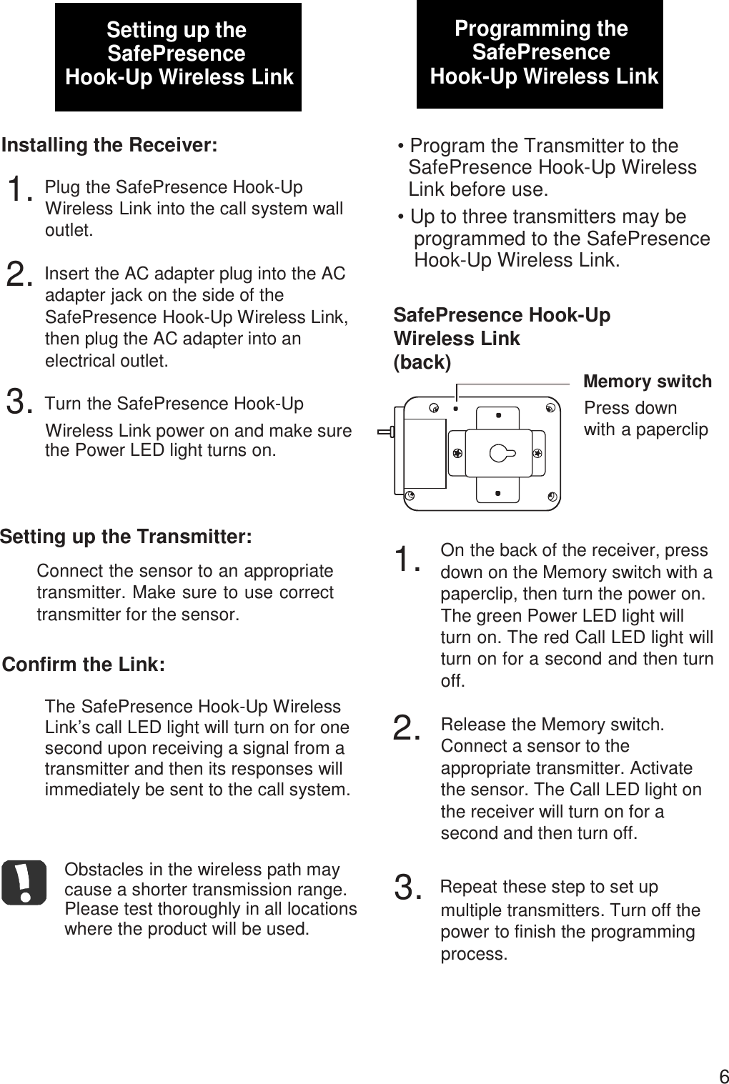  1.2.Setting up the SafePresence Hook-Up Wireless Link   Installing the Receiver:  1. Plug the SafePresence Hook-Up Wireless Link into the call system wall outlet.  2. Insert the AC adapter plug into the AC adapter jack on the side of the SafePresence Hook-Up Wireless Link, then plug the AC adapter into an electrical outlet. 3. Turn the SafePresence Hook-Up Wireless Link power on and make sure the Power LED light turns on. Programming the SafePresence Hook-Up Wireless Link   • Program the Transmitter to the SafePresence Hook-Up Wireless Link before use. • Up to three transmitters may be programmed to the SafePresence Hook-Up Wireless Link.   SafePresence Hook-Up Wireless Link (back) Memory switch Press down with a paperclip    Setting up the Transmitter:  Connect the sensor to an appropriate transmitter. Make sure to use correct transmitter for the sensor.  Confirm the Link:  The SafePresence Hook-Up Wireless Link’s call LED light will turn on for one second upon receiving a signal from a transmitter and then its responses will immediately be sent to the call system.    Obstacles in the wireless path may cause a shorter transmission range. Please test thoroughly in all locations where the product will be used.  On the back of the receiver, press down on the Memory switch with a paperclip, then turn the power on. The green Power LED light will turn on. The red Call LED light will turn on for a second and then turn off.  Release the Memory switch. Connect a sensor to the appropriate transmitter. Activate the sensor. The Call LED light on the receiver will turn on for a second and then turn off.  3.  Repeat these step to set up multiple transmitters. Turn off the power to finish the programming process.      6 