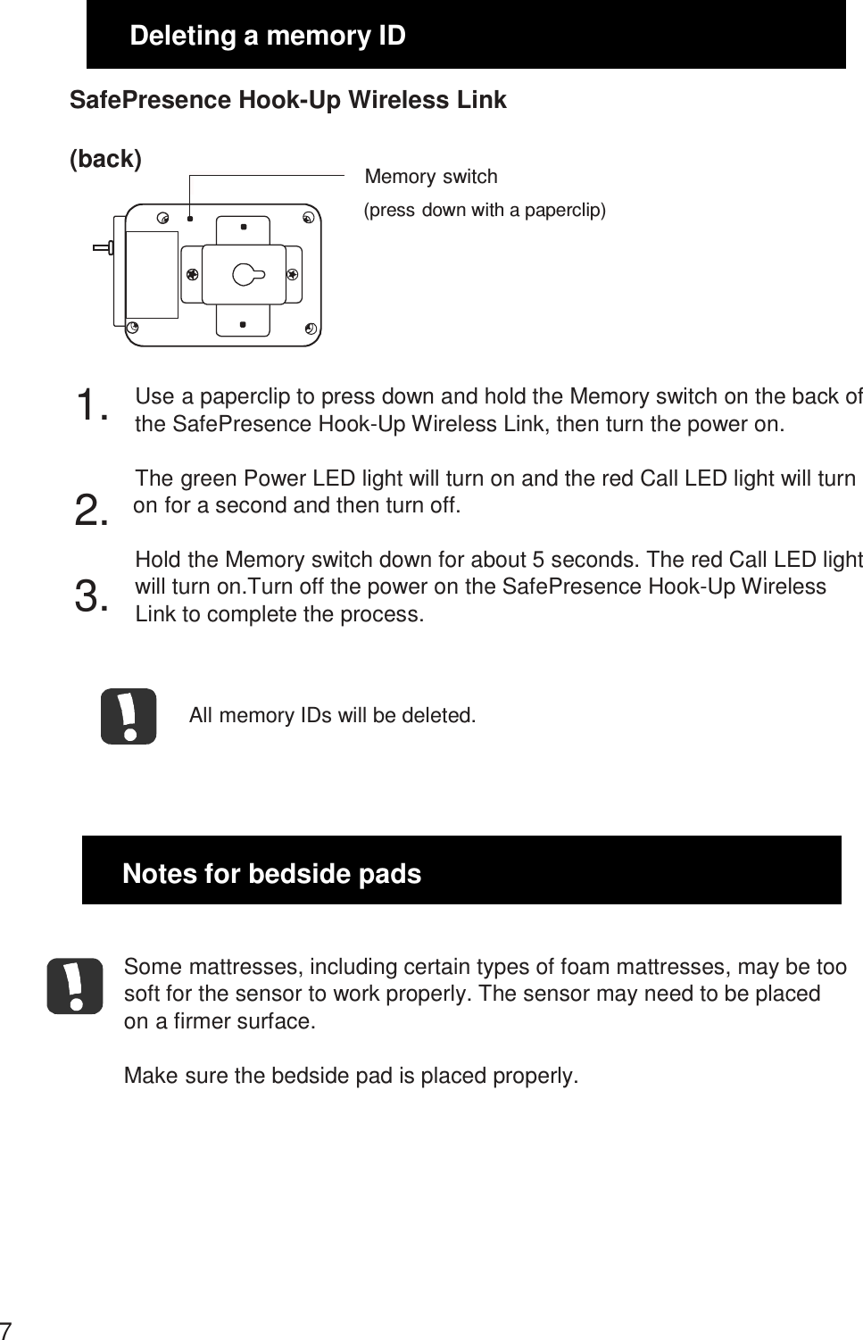  1.3.Deleting a memory ID  SafePresence Hook-Up Wireless Link  (back)  Memory switch (press down with a paperclip)       Use a paperclip to press down and hold the Memory switch on the back of the SafePresence Hook-Up Wireless Link, then turn the power on.  The green Power LED light will turn on and the red Call LED light will turn 2. on for a second and then turn off. Hold the Memory switch down for about 5 seconds. The red Call LED light will turn on.Turn off the power on the SafePresence Hook-Up Wireless Link to complete the process.    All memory IDs will be deleted.      Notes for bedside pads   Some mattresses, including certain types of foam mattresses, may be too soft for the sensor to work properly. The sensor may need to be placed on a firmer surface.  Make sure the bedside pad is placed properly.          7 