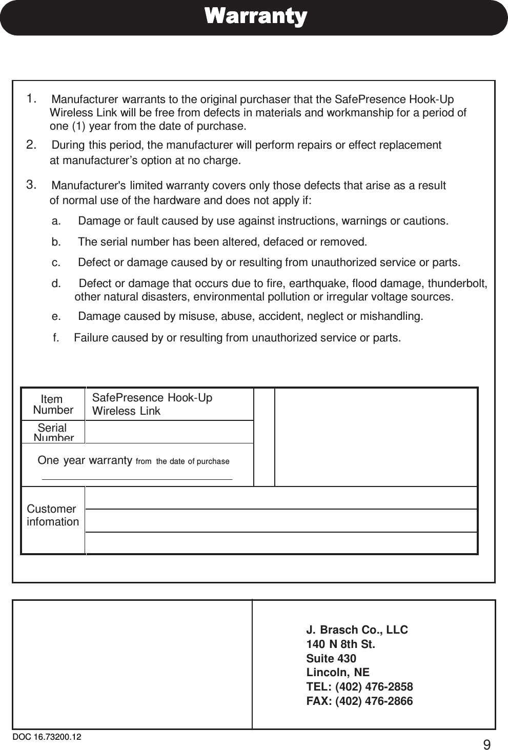 DOC 16.73200.12 9      1.    Manufacturer warrants to the original purchaser that the SafePresence Hook-Up Wireless Link will be free from defects in materials and workmanship for a period of one (1) year from the date of purchase. 2.    During this period, the manufacturer will perform repairs or effect replacement at manufacturer’s option at no charge.  3.    Manufacturer&apos;s limited warranty covers only those defects that arise as a result of normal use of the hardware and does not apply if:  a.     Damage or fault caused by use against instructions, warnings or cautions.  b.     The serial number has been altered, defaced or removed.  c.     Defect or damage caused by or resulting from unauthorized service or parts.  d.     Defect or damage that occurs due to fire, earthquake, flood damage, thunderbolt, other natural disasters, environmental pollution or irregular voltage sources. e.     Damage caused by misuse, abuse, accident, neglect or mishandling.  f.   Failure caused by or resulting from unauthorized service or parts.    Item Number SafePresence Hook-Up Wireless Link Serial Number   One year warranty from  the date of purchase       Customer infomation       J. Brasch Co., LLC 140 N 8th St. Suite 430 Lincoln, NE TEL: (402) 476-2858 FAX: (402) 476-2866 