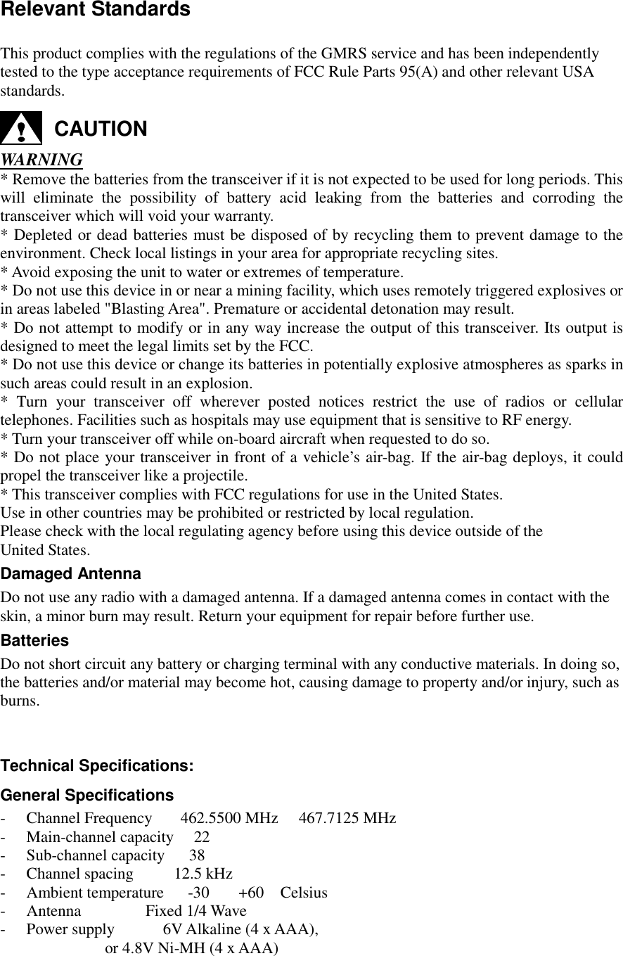   Relevant Standards   This product complies with the regulations of the GMRS service and has been independently  tested to the type acceptance requirements of FCC Rule Parts 95(A) and other relevant USA  standards. CAUTION WARNING * Remove the batteries from the transceiver if it is not expected to be used for long periods. This will eliminate the possibility of battery acid leaking from the batteries and corroding the transceiver which will void your warranty.  * Depleted or dead batteries must be disposed of by recycling them to prevent damage to the environment. Check local listings in your area for appropriate recycling sites. * Avoid exposing the unit to water or extremes of temperature. * Do not use this device in or near a mining facility, which uses remotely triggered explosives or in areas labeled &quot;Blasting Area&quot;. Premature or accidental detonation may result. * Do not attempt to modify or in any way increase the output of this transceiver. Its output is designed to meet the legal limits set by the FCC. * Do not use this device or change its batteries in potentially explosive atmospheres as sparks in such areas could result in an explosion. * Turn your transceiver off wherever posted notices restrict the use of radios or cellular telephones. Facilities such as hospitals may use equipment that is sensitive to RF energy. * Turn your transceiver off while on-board aircraft when requested to do so. * Do not place your transceiver in front of a vehicle’s air-bag. If the air-bag deploys, it could propel the transceiver like a projectile.  * This transceiver complies with FCC regulations for use in the United States. Use in other countries may be prohibited or restricted by local regulation. Please check with the local regulating agency before using this device outside of the  United States. Damaged Antenna Do not use any radio with a damaged antenna. If a damaged antenna comes in contact with the  skin, a minor burn may result. Return your equipment for repair before further use. Batteries Do not short circuit any battery or charging terminal with any conductive materials. In doing so,  the batteries and/or material may become hot, causing damage to property and/or injury, such as  burns.   Technical Specifications: General Specifications -  Channel Frequency       462.5500 MHz  467.7125 MHz -  Main-channel capacity     22 -  Sub-channel capacity      38 -  Channel spacing          12.5 kHz -  Ambient temperature      -30 +60 Celsius -  Antenna                Fixed 1/4 Wave -  Power supply            6V Alkaline (4 x AAA),                           or 4.8V Ni-MH (4 x AAA) 