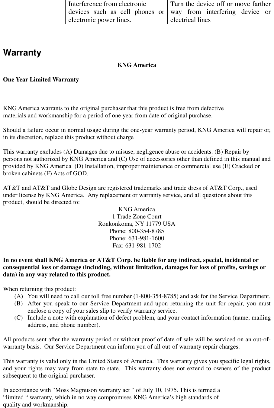     Interference from electronic  devices such as cell phones or electronic power lines. Turn the device off or move farther way from interfering device or electrical lines   Warranty KNG America  One Year Limited Warranty     KNG America warrants to the original purchaser that this product is free from defective materials and workmanship for a period of one year from date of original purchase.  Should a failure occur in normal usage during the one-year warranty period, KNG America will repair or, in its discretion, replace this product without charge   This warranty excludes (A) Damages due to misuse, negligence abuse or accidents. (B) Repair by persons not authorized by KNG America and (C) Use of accessories other than defined in this manual and provided by KNG America  (D) Installation, improper maintenance or commercial use (E) Cracked or broken cabinets (F) Acts of GOD.  AT&amp;T and AT&amp;T and Globe Design are registered trademarks and trade dress of AT&amp;T Corp., used under license by KNG America.  Any replacement or warranty service, and all questions about this product, should be directed to:   KNG America 1 Trade Zone Court Ronkonkoma, NY 11779 USA Phone: 800-354-8785 Phone: 631-981-1600 Fax: 631-981-1702  In no event shall KNG America or AT&amp;T Corp. be liable for any indirect, special, incidental or consequential loss or damage (including, without limitation, damages for loss of profits, savings or data) in any way related to this product.  When returning this product: (A)  You will need to call our toll free number (1-800-354-8785) and ask for the Service Department.   (B)  After you speak to our Service Department and upon returning the unit for repair, you must enclose a copy of your sales slip to verify warranty service. (C)  Include a note with explanation of defect problem, and your contact information (name, mailing address, and phone number).  All products sent after the warranty period or without proof of date of sale will be serviced on an out-of-warranty basis.  Our Service Department can inform you of all out-of warranty repair charges.  This warranty is valid only in the United States of America.  This warranty gives you specific legal rights, and your rights may vary from state to state.  This warranty does not extend to owners of the product subsequent to the original purchaser.   In accordance with “Moss Magnuson warranty act “ of July 10, 1975. This is termed a “limited “ warranty, which in no way compromises KNG America’s high standards of quality and workmanship. 