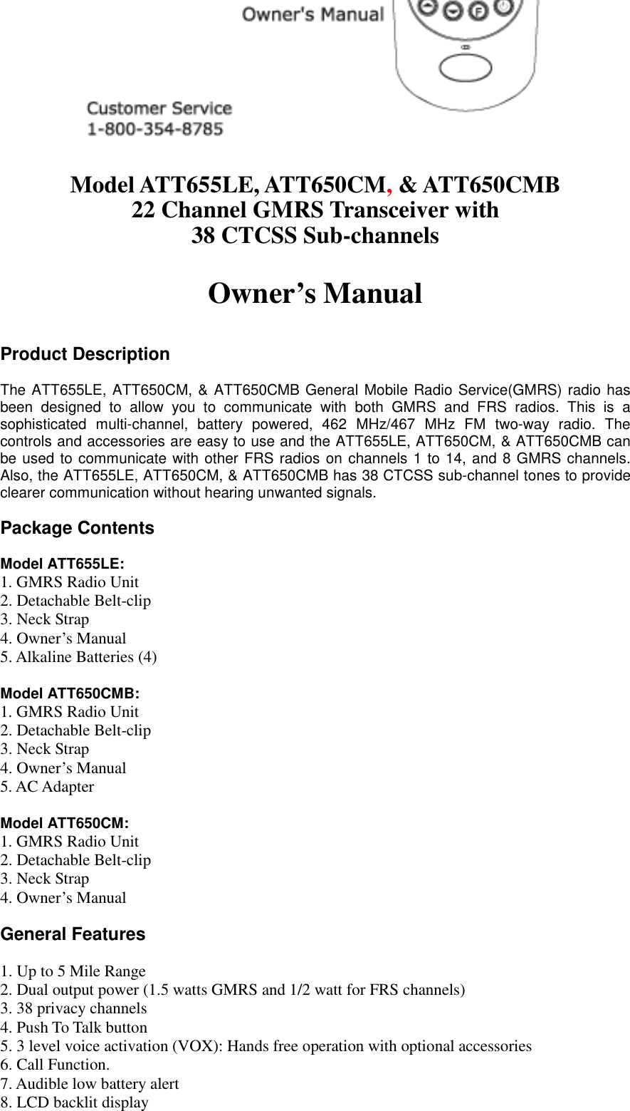   Model ATT655LE, ATT650CM, &amp; ATT650CMB 22 Channel GMRS Transceiver with 38 CTCSS Sub-channels  Owner’s Manual   Product Description  The ATT655LE, ATT650CM, &amp; ATT650CMB General Mobile Radio Service(GMRS) radio has been designed to allow you to communicate with both GMRS and FRS radios. This is a sophisticated multi-channel, battery powered, 462 MHz/467 MHz FM two-way radio. The controls and accessories are easy to use and the ATT655LE, ATT650CM, &amp; ATT650CMB can be used to communicate with other FRS radios on channels 1 to 14, and 8 GMRS channels. Also, the ATT655LE, ATT650CM, &amp; ATT650CMB has 38 CTCSS sub-channel tones to provide clearer communication without hearing unwanted signals.  Package Contents  Model ATT655LE: 1. GMRS Radio Unit           2. Detachable Belt-clip         3. Neck Strap 4. Owner’s Manual 5. Alkaline Batteries (4)  Model ATT650CMB: 1. GMRS Radio Unit           2. Detachable Belt-clip         3. Neck Strap 4. Owner’s Manual 5. AC Adapter  Model ATT650CM: 1. GMRS Radio Unit           2. Detachable Belt-clip         3. Neck Strap 4. Owner’s Manual  General Features  1. Up to 5 Mile Range 2. Dual output power (1.5 watts GMRS and 1/2 watt for FRS channels) 3. 38 privacy channels 4. Push To Talk button 5. 3 level voice activation (VOX): Hands free operation with optional accessories 6. Call Function. 7. Audible low battery alert 8. LCD backlit display 