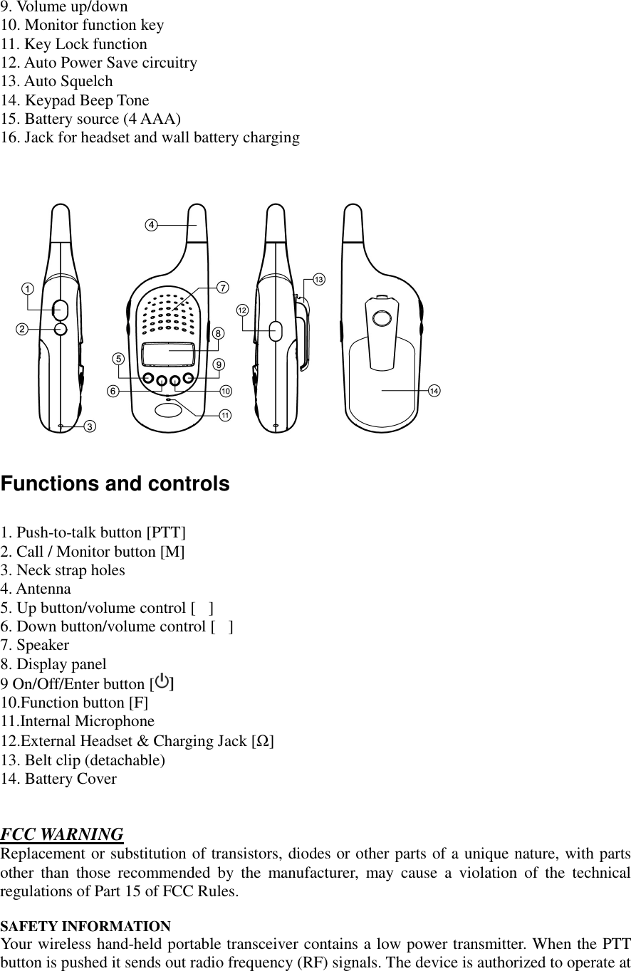   9. Volume up/down 10. Monitor function key 11. Key Lock function 12. Auto Power Save circuitry 13. Auto Squelch 14. Keypad Beep Tone  15. Battery source (4 AAA) 16. Jack for headset and wall battery charging     Functions and controls  1. Push-to-talk button [PTT]  2. Call / Monitor button [M] 3. Neck strap holes 4. Antenna 5. Up button/volume control []  6. Down button/volume control [] 7. Speaker 8. Display panel 9 On/Off/Enter button [ ]  10.Function button [F] 11.Internal Microphone  12.External Headset &amp; Charging Jack [Ω] 13. Belt clip (detachable) 14. Battery Cover   FCC WARNING Replacement or substitution of transistors, diodes or other parts of a unique nature, with parts other than those recommended by the manufacturer, may cause a violation of the technical regulations of Part 15 of FCC Rules.  SAFETY INFORMATION Your wireless hand-held portable transceiver contains a low power transmitter. When the PTT button is pushed it sends out radio frequency (RF) signals. The device is authorized to operate at 