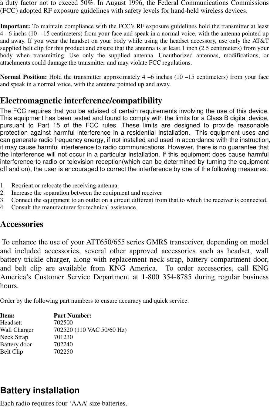   a duty factor not to exceed 50%. In August 1996, the Federal Communications Commissions (FCC) adopted RF exposure guidelines with safety levels for hand-held wireless devices.  Important: To maintain compliance with the FCC’s RF exposure guidelines hold the transmitter at least 4 - 6 inchs (10 – 15 centimeters) from your face and speak in a normal voice, with the antenna pointed up and away. If you wear the handset on your body while using the headset accessory, use only the AT&amp;T supplied belt clip for this product and ensure that the antenna is at least 1 inch (2.5 centimeters) from your body when transmitting. Use only the supplied antenna. Unauthorized antennas, modifications, or attachments could damage the transmitter and may violate FCC regulations.  Normal Position: Hold the transmitter approximately 4 –6 inches (10 –15 centimeters) from your face and speak in a normal voice, with the antenna pointed up and away.  Electromagnetic interference/compatibility The FCC requires that you be advised of certain requirements involving the use of this device.  This equipment has been tested and found to comply with the limits for a Class B digital device, pursuant to Part 15 of the FCC rules. These limits are designed to provide reasonable protection against harmful interference in a residential installation.  This equipment uses and can generate radio frequency energy, if not installed and used in accordance with the instruction, it may cause harmful interference to radio communications. However, there is no guarantee that the interference will not occur in a particular installation. If this equipment does cause harmful interference to radio or television reception(which can be determined by turning the equipment off and on), the user is encouraged to correct the interference by one of the following measures:  1.  Reorient or relocate the receiving antenna. 2.  Increase the separation between the equipment and receiver 3.  Connect the equipment to an outlet on a circuit different from that to which the receiver is connected. 4.  Consult the manufacturer for technical assistance.  Accessories    To enhance the use of your ATT650/655 series GMRS transceiver, depending on model and included accessories, several other approved accessories such as headset, wall battery trickle charger, along with replacement neck strap, battery compartment door, and belt clip are available from KNG America.  To order accessories, call KNG America’s Customer Service Department at 1-800 354-8785 during regular business hours.  Order by the following part numbers to ensure accuracy and quick service.  Item:   Part Number: Headset:       702500  Wall Charger  702520 (110 VAC 50/60 Hz) Neck Strap  701230 Battery door 702240     Belt Clip    702250    Battery installation Each radio requires four ‘AAA’ size batteries.  