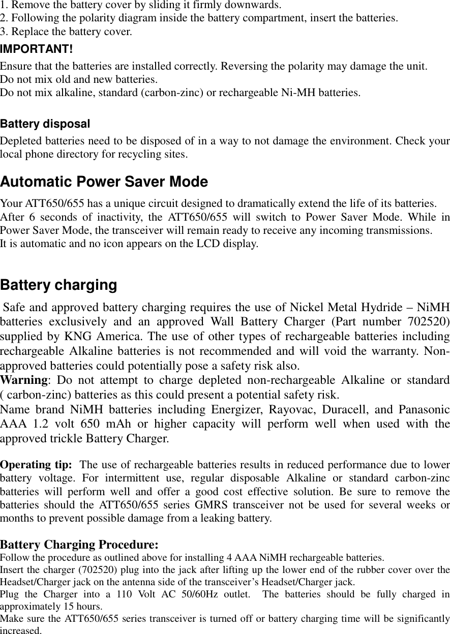   1. Remove the battery cover by sliding it firmly downwards. 2. Following the polarity diagram inside the battery compartment, insert the batteries. 3. Replace the battery cover. IMPORTANT! Ensure that the batteries are installed correctly. Reversing the polarity may damage the unit. Do not mix old and new batteries. Do not mix alkaline, standard (carbon-zinc) or rechargeable Ni-MH batteries.  Battery disposal Depleted batteries need to be disposed of in a way to not damage the environment. Check your local phone directory for recycling sites. Automatic Power Saver Mode Your ATT650/655 has a unique circuit designed to dramatically extend the life of its batteries. After 6 seconds of inactivity, the ATT650/655 will switch to Power Saver Mode. While in Power Saver Mode, the transceiver will remain ready to receive any incoming transmissions.  It is automatic and no icon appears on the LCD display.  Battery charging  Safe and approved battery charging requires the use of Nickel Metal Hydride – NiMH batteries exclusively and an approved Wall Battery Charger (Part number 702520) supplied by KNG America. The use of other types of rechargeable batteries including rechargeable Alkaline batteries is not recommended and will void the warranty. Non-approved batteries could potentially pose a safety risk also.  Warning: Do not attempt to charge depleted non-rechargeable Alkaline or standard       ( carbon-zinc) batteries as this could present a potential safety risk. Name brand NiMH batteries including Energizer, Rayovac, Duracell, and Panasonic AAA 1.2 volt 650 mAh or higher capacity will perform well when used with the approved trickle Battery Charger.  Operating tip:  The use of rechargeable batteries results in reduced performance due to lower battery voltage. For intermittent use, regular disposable Alkaline or standard carbon-zinc batteries will perform well and offer a good cost effective solution. Be sure to remove the batteries should the ATT650/655 series GMRS transceiver not be used for several weeks or months to prevent possible damage from a leaking battery.  Battery Charging Procedure: Follow the procedure as outlined above for installing 4 AAA NiMH rechargeable batteries.    Insert the charger (702520) plug into the jack after lifting up the lower end of the rubber cover over the Headset/Charger jack on the antenna side of the transceiver’s Headset/Charger jack.    Plug the Charger into a 110 Volt AC 50/60Hz outlet.  The batteries should be fully charged in approximately 15 hours.  Make sure the ATT650/655 series transceiver is turned off or battery charging time will be significantly increased.  