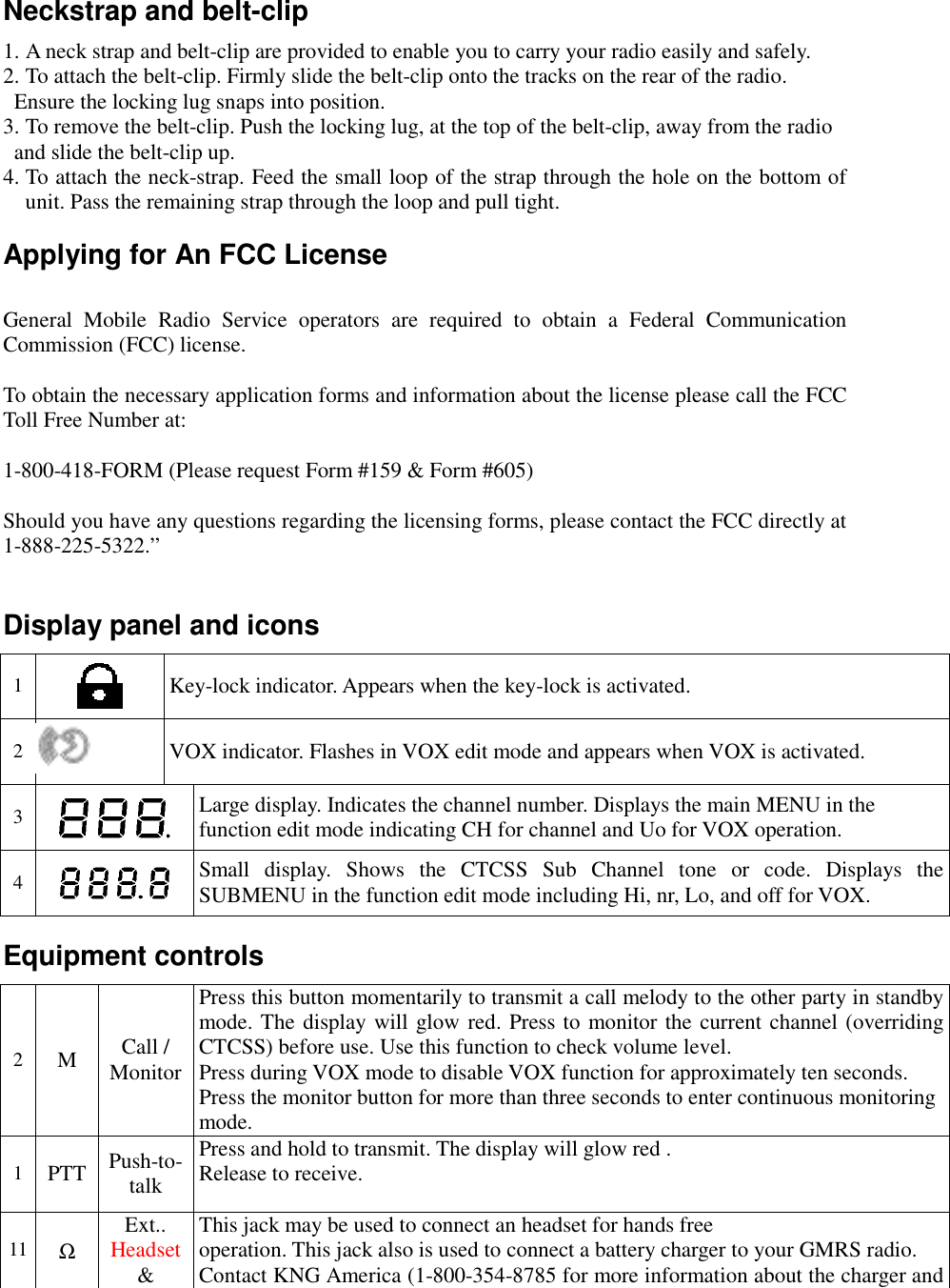   Neckstrap and belt-clip 1. A neck strap and belt-clip are provided to enable you to carry your radio easily and safely.  2. To attach the belt-clip. Firmly slide the belt-clip onto the tracks on the rear of the radio.    Ensure the locking lug snaps into position. 3. To remove the belt-clip. Push the locking lug, at the top of the belt-clip, away from the radio    and slide the belt-clip up. 4. To attach the neck-strap. Feed the small loop of the strap through the hole on the bottom of unit. Pass the remaining strap through the loop and pull tight. Applying for An FCC License  General Mobile Radio Service operators are required to obtain a Federal Communication Commission (FCC) license.  To obtain the necessary application forms and information about the license please call the FCC Toll Free Number at:  1-800-418-FORM (Please request Form #159 &amp; Form #605)  Should you have any questions regarding the licensing forms, please contact the FCC directly at 1-888-225-5322.”  Display panel and icons 1   Key-lock indicator. Appears when the key-lock is activated. 2  VOX indicator. Flashes in VOX edit mode and appears when VOX is activated. 3   Large display. Indicates the channel number. Displays the main MENU in the function edit mode indicating CH for channel and Uo for VOX operation.  4   Small display. Shows the CTCSS Sub Channel tone or code. Displays the SUBMENU in the function edit mode including Hi, nr, Lo, and off for VOX. Equipment controls 2  M  Call / Monitor Press this button momentarily to transmit a call melody to the other party in standby mode. The display will glow red. Press to monitor the current channel (overriding CTCSS) before use. Use this function to check volume level. Press during VOX mode to disable VOX function for approximately ten seconds. Press the monitor button for more than three seconds to enter continuous monitoring mode. 1  PTT  Push-to-talk Press and hold to transmit. The display will glow red . Release to receive.   11  Ω Ext.. Headset &amp; This jack may be used to connect an headset for hands free  operation. This jack also is used to connect a battery charger to your GMRS radio. Contact KNG America (1-800-354-8785 for more information about the charger and 