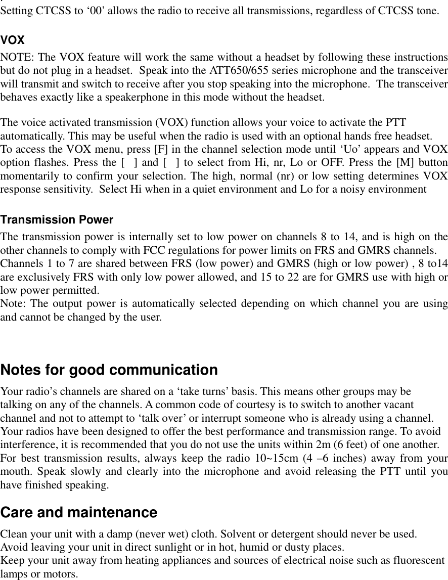   . Setting CTCSS to ‘00’ allows the radio to receive all transmissions, regardless of CTCSS tone.  VOX NOTE: The VOX feature will work the same without a headset by following these instructions but do not plug in a headset.  Speak into the ATT650/655 series microphone and the transceiver will transmit and switch to receive after you stop speaking into the microphone.  The transceiver behaves exactly like a speakerphone in this mode without the headset.  The voice activated transmission (VOX) function allows your voice to activate the PTT  automatically. This may be useful when the radio is used with an optional hands free headset. To access the VOX menu, press [F] in the channel selection mode until ‘Uo’ appears and VOX option flashes. Press the [] and [] to select from Hi, nr, Lo or OFF. Press the [M] button momentarily to confirm your selection. The high, normal (nr) or low setting determines VOX response sensitivity.  Select Hi when in a quiet environment and Lo for a noisy environment  Transmission Power  The transmission power is internally set to low power on channels 8 to 14, and is high on the other channels to comply with FCC regulations for power limits on FRS and GMRS channels. Channels 1 to 7 are shared between FRS (low power) and GMRS (high or low power) , 8 to14 are exclusively FRS with only low power allowed, and 15 to 22 are for GMRS use with high or low power permitted. Note: The output power is automatically selected depending on which channel you are using and cannot be changed by the user.    Notes for good communication Your radio’s channels are shared on a ‘take turns’ basis. This means other groups may be  talking on any of the channels. A common code of courtesy is to switch to another vacant  channel and not to attempt to ‘talk over’ or interrupt someone who is already using a channel. Your radios have been designed to offer the best performance and transmission range. To avoid  interference, it is recommended that you do not use the units within 2m (6 feet) of one another. For best transmission results, always keep the radio 10~15cm (4 –6 inches) away from your mouth. Speak slowly and clearly into the microphone and avoid releasing the PTT until you have finished speaking. Care and maintenance Clean your unit with a damp (never wet) cloth. Solvent or detergent should never be used. Avoid leaving your unit in direct sunlight or in hot, humid or dusty places. Keep your unit away from heating appliances and sources of electrical noise such as fluorescent  lamps or motors.     