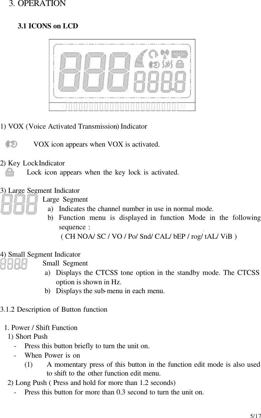    5/17 3. OPERATION  3.1 ICONS on LCD           1) VOX (Voice Activated Transmission) Indicator           VOX icon appears when VOX is activated.  2) Key Lock Indicator          Lock icon appears when the key lock is activated.  3) Large Segment Indicator              Large Segment a) Indicates the channel number in use in normal mode. b) Function menu is displayed in function Mode in the following sequence : ( CH NOA/ SC / VO / Po/ Snd/ CAL/ bEP / rog/ tAL/ ViB )  4) Small Segment Indicator             Small Segment a) Displays the CTCSS tone option in the standby mode. The CTCSS option is shown in Hz. b) Displays the sub-menu in each menu.  3.1.2 Description of Button function   1. Power / Shift Function 1) Short Push - Press this button briefly to turn the unit on. - When Power is on   (1) A momentary press of this button in the function edit mode is also used to shift to the other function edit menu. 2) Long Push ( Press and hold for more than 1.2 seconds) - Press this button for more than 0.3 second to turn the unit on. 