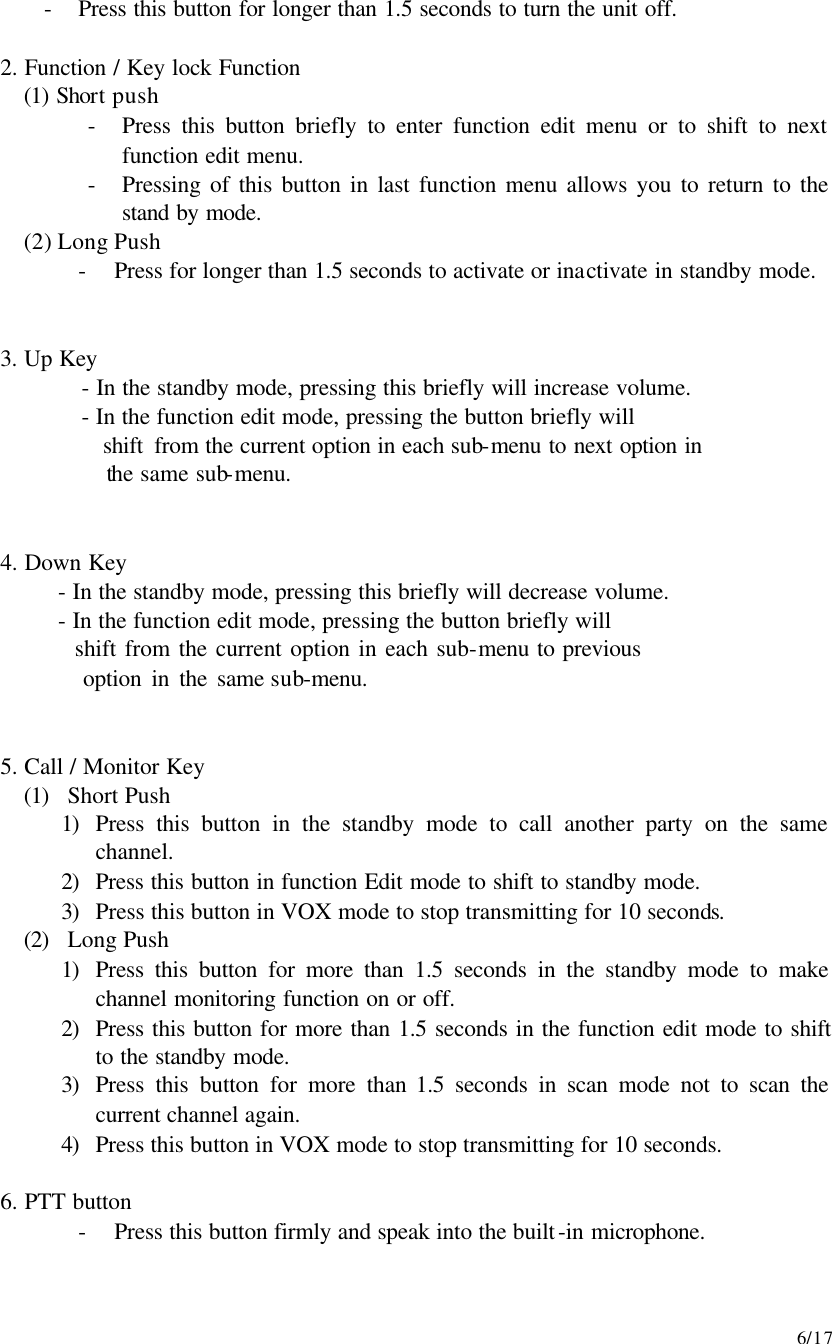     6/17 - Press this button for longer than 1.5 seconds to turn the unit off.  2. Function / Key lock Function (1) Short push - Press this button briefly to enter function edit menu or to shift to next function edit menu. - Pressing of this button in last function menu allows you to return to the stand by mode. (2) Long Push - Press for longer than 1.5 seconds to activate or inactivate in standby mode.   3. Up Key      - In the standby mode, pressing this briefly will increase volume.      - In the function edit mode, pressing the button briefly will        shift from the current option in each sub-menu to next option in        the same sub-menu.   4. Down Key    - In the standby mode, pressing this briefly will decrease volume.    - In the function edit mode, pressing the button briefly will       shift from the current option in each sub-menu to previous       option in the same sub-menu.   5. Call / Monitor Key (1) Short Push 1) Press this button in the standby mode to call another party on the same channel. 2) Press this button in function Edit mode to shift to standby mode. 3) Press this button in VOX mode to stop transmitting for 10 seconds. (2) Long Push 1) Press this button for more than 1.5 seconds in the standby mode to make channel monitoring function on or off. 2) Press this button for more than 1.5 seconds in the function edit mode to shift to the standby mode. 3) Press this button for more than 1.5 seconds in scan mode not to scan the current channel again. 4) Press this button in VOX mode to stop transmitting for 10 seconds.  6. PTT button - Press this button firmly and speak into the built-in microphone.  
