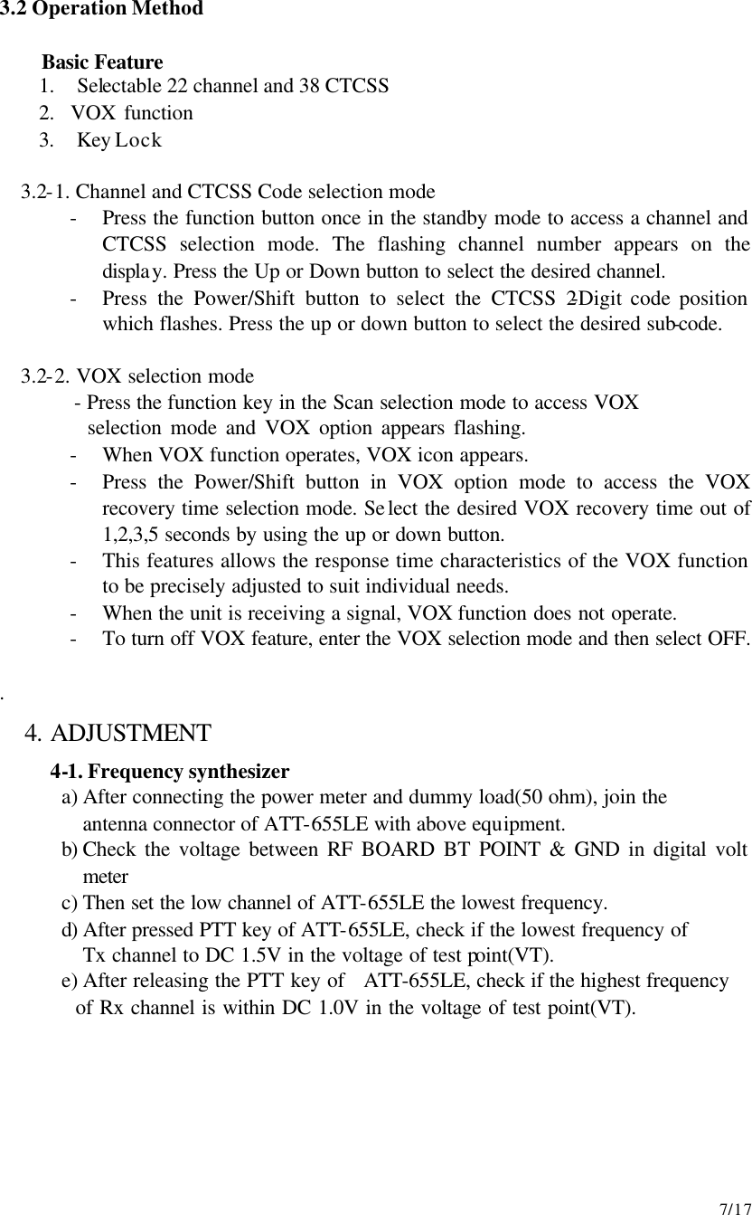     7/17 3.2 Operation Method  Basic Feature 1.  Selectable 22 channel and 38 CTCSS   2.  VOX function   3.  Key Lock  3.2-1. Channel and CTCSS Code selection mode - Press the function button once in the standby mode to access a channel and CTCSS selection mode. The flashing channel number appears on the display. Press the Up or Down button to select the desired channel. - Press the Power/Shift button to select the CTCSS 2-Digit code position which flashes. Press the up or down button to select the desired sub-code.  3.2-2. VOX selection mode          - Press the function key in the Scan selection mode to access VOX           selection mode and VOX option appears flashing. - When VOX function operates, VOX icon appears.   - Press the Power/Shift button in VOX option mode to access the VOX recovery time selection mode. Select the desired VOX recovery time out of 1,2,3,5 seconds by using the up or down button. - This features allows the response time characteristics of the VOX function to be precisely adjusted to suit individual needs. - When the unit is receiving a signal, VOX function does not operate. - To turn off VOX feature, enter the VOX selection mode and then select OFF.   . 4. ADJUSTMENT 4-1. Frequency synthesizer   a) After connecting the power meter and dummy load(50 ohm), join the antenna connector of ATT-655LE with above equipment. b) Check the voltage between RF BOARD BT POINT &amp; GND in digital volt meter c) Then set the low channel of ATT-655LE the lowest frequency. d) After pressed PTT key of ATT-655LE, check if the lowest frequency of   Tx channel to DC 1.5V in the voltage of test point(VT). e) After releasing the PTT key of  ATT-655LE, check if the highest frequency     of Rx channel is within DC 1.0V in the voltage of test point(VT).      