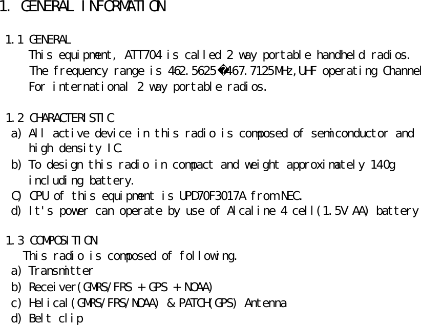 1. GENERAL INFORMATION   1.1 GENERAL       This equipment, ATT704 is called 2 way portable handheld radios.      The frequency range is 462.5625467.7125MHz,UHF operating Channel       For international 2 way portable radios.   1.2 CHARACTERISTIC a) All active device in this radio is composed of semiconductor and    high density IC. b) To design this radio in compact and weight approximately 140g    including battery.   C) CPU of this equipment is UPD70F3017A from NEC.   d) It&apos;s power can operate by use of Alcaline 4 cell(1.5V AA) battery   1.3 COMPOSITION     This radio is composed of following. a) Transmitter b) Receiver(GMRS/FRS + GPS + NOAA) c) Helical(GMRS/FRS/NOAA) &amp; PATCH(GPS) Antenna d) Belt clip    