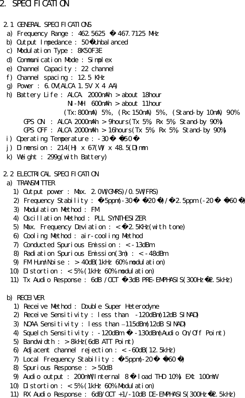 2. SPECIFICATION   2.1 GENERAL SPECIFICATIONS   a) Frequency Range : 462.5625  467.7125 MHz   b) Output Impedance : 50Unbalanced   c) Modulation Type : 8K50F3E   d) Communication Mode : Simplex   e) Channel Capacity : 22 channel   f) Channel spacing : 12.5 KHz   g) Power : 6.0V(ALCA 1.5V X 4 AA) h) Battery Life : ALCA. 2000mAh &gt; about 18hour                   NI-MH  600mAh &gt; about 11hour                  (Tx:800mA) 5% , (Rx:150mA) 5% , (Stand-by 10mA) 90%    GPS ON  : ALCA 2000mAh &gt; 9hours(Tx 5%, Rx 5%, Stand-by 90%)    GPS OFF : ALCA 2000mAh &gt; 16hours(Tx 5%, Rx 5%, Stand-by 90%)   i) Operating Temperature : -30 +50    j) Dimension : 214(H) x 67(W) x 48.5(D)mm   k) Weight : 299g(with Battery)   2.2 ELECTRICAL SPECIFICATION   a) TRANSMITTER     1) Output power : Max. 2.0W(GMRS)/0.5W(FRS)     2) Frequency Stability : 5ppm(-30-20 )/2.5ppm (-20 +60 )     3) Modulation Method : FM     4) Oscillation Method : PLL SYNTHESIZER     5) Max. Frequency Deviation : &lt; 2.5KHz(with tone)     6) Cooling Method : air-cooling Method     7) Conducted Spurious Emission : &lt; -13dBm     8) Radiation Spurious Emission(3m) : &lt; -48dBm     9) FM Hum/Noise : &gt; 40dB(1kHz 60% modulation)    10) Distortion : &lt; 5% (1kHz 60% modulation)    11) Tx Audio Response : 6dB /OCT 3dB PRE-EMPHASIS(300Hz2.5kHz)    b) RECEIVER     1) Receive Method : Double Super Heterodyne     2) Receive Sensitivity : less than  -120dBm(12dB SINAD)     3) NOAA Sensitivity : less than –115dBm(12dB SINAD)     4) Squelch Sensitivity : -120dBm   -130dBm(Audio On/Off Point)     5) Bandwidth : &gt; 8kHz(6dB ATT Point)     6) Adjacent channel rejection : &lt; -60dB(12.5kHz)     7) Local Frequency Stability : 5ppm(-20+60 )     8) Spurious Response : &gt; 50dB     9) Audio output : 200mW(Internal 8  load THD 10%) EXt 100mW    10) Distortion : &lt; 5% (1kHz 60% Modulation)    11) RX Audio Response : 6dB/OCT +1/-10dB DE-EMPHASIS(300Hz2.5kHz) 