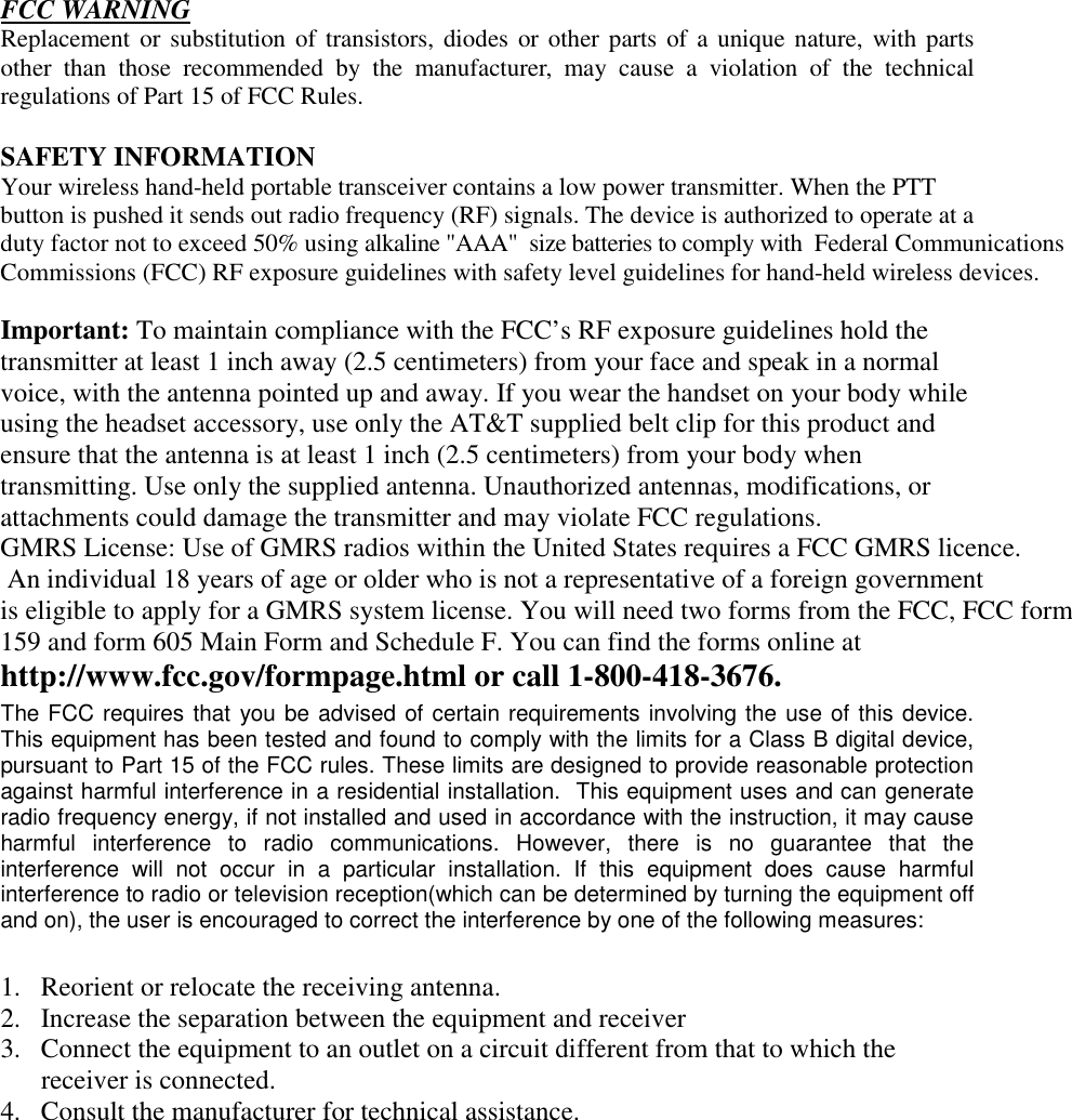     FCC WARNING Replacement or substitution of transistors, diodes or other parts of a unique nature, with parts other than those recommended by the manufacturer, may cause a violation of the technical regulations of Part 15 of FCC Rules.  SAFETY INFORMATION Your wireless hand-held portable transceiver contains a low power transmitter. When the PTT button is pushed it sends out radio frequency (RF) signals. The device is authorized to operate at a duty factor not to exceed 50% using alkaline &quot;AAA&quot;  size batteries to comply with  Federal Communications Commissions (FCC) RF exposure guidelines with safety level guidelines for hand-held wireless devices.  Important: To maintain compliance with the FCC’s RF exposure guidelines hold the transmitter at least 1 inch away (2.5 centimeters) from your face and speak in a normal voice, with the antenna pointed up and away. If you wear the handset on your body while using the headset accessory, use only the AT&amp;T supplied belt clip for this product and ensure that the antenna is at least 1 inch (2.5 centimeters) from your body when transmitting. Use only the supplied antenna. Unauthorized antennas, modifications, or attachments could damage the transmitter and may violate FCC regulations. GMRS License: Use of GMRS radios within the United States requires a FCC GMRS licence.  An individual 18 years of age or older who is not a representative of a foreign governmentis eligible to apply for a GMRS system license. You will need two forms from the FCC, FCC form159 and form 605 Main Form and Schedule F. You can find the forms online at  http://www.fcc.gov/formpage.html or call 1-800-418-3676.The FCC requires that you be advised of certain requirements involving the use of this device.  This equipment has been tested and found to comply with the limits for a Class B digital device, pursuant to Part 15 of the FCC rules. These limits are designed to provide reasonable protection against harmful interference in a residential installation.  This equipment uses and can generate radio frequency energy, if not installed and used in accordance with the instruction, it may cause harmful interference to radio communications. However, there is no guarantee that the interference will not occur in a particular installation. If this equipment does cause harmful interference to radio or television reception(which can be determined by turning the equipment off and on), the user is encouraged to correct the interference by one of the following measures:  1.  Reorient or relocate the receiving antenna. 2.  Increase the separation between the equipment and receiver 3.  Connect the equipment to an outlet on a circuit different from that to which the receiver is connected. 4.  Consult the manufacturer for technical assistance.         