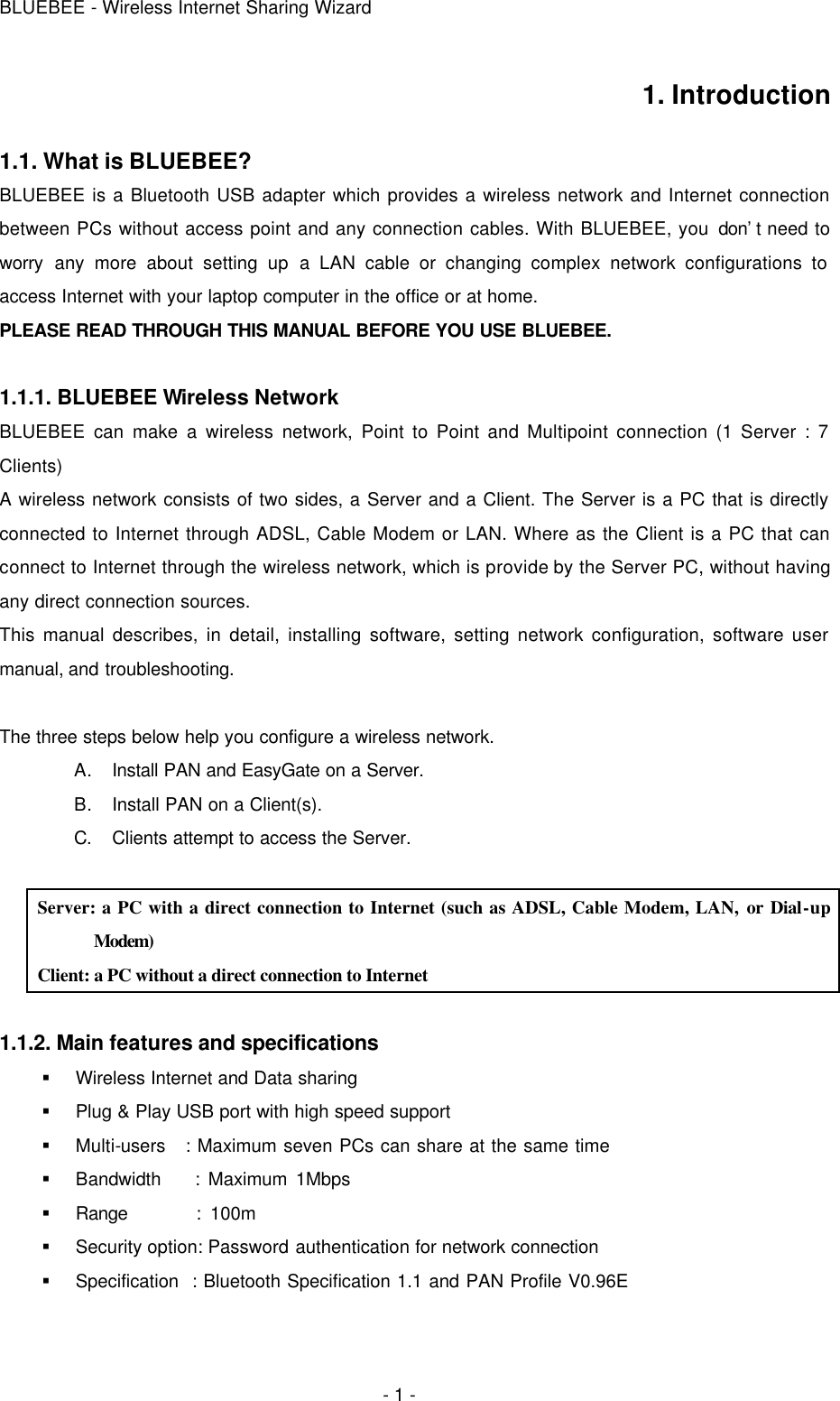 BLUEBEE - Wireless Internet Sharing Wizard  - 1 - 1. Introduction  1.1. What is BLUEBEE? BLUEBEE is a Bluetooth USB adapter which provides a wireless network and Internet connection between PCs without access point and any connection cables. With BLUEBEE, you don’t need to worry any more about setting up a LAN cable or changing complex network configurations to access Internet with your laptop computer in the office or at home.   PLEASE READ THROUGH THIS MANUAL BEFORE YOU USE BLUEBEE.  1.1.1. BLUEBEE Wireless Network BLUEBEE can make a wireless network, Point to Point and Multipoint connection (1 Server : 7 Clients) A wireless network consists of two sides, a Server and a Client. The Server is a PC that is directly connected to Internet through ADSL, Cable Modem or LAN. Where as the Client is a PC that can connect to Internet through the wireless network, which is provide by the Server PC, without having any direct connection sources.  This manual describes, in detail, installing software, setting network configuration, software user manual, and troubleshooting.    The three steps below help you configure a wireless network. A. Install PAN and EasyGate on a Server. B. Install PAN on a Client(s).   C. Clients attempt to access the Server.  Server: a PC with a direct connection to Internet (such as ADSL, Cable Modem, LAN, or Dial-up Modem) Client: a PC without a direct connection to Internet  1.1.2. Main features and specifications  § Wireless Internet and Data sharing § Plug &amp; Play USB port with high speed support § Multi-users   : Maximum seven PCs can share at the same time § Bandwidth    : Maximum 1Mbps § Range        : 100m § Security option: Password authentication for network connection § Specification  : Bluetooth Specification 1.1 and PAN Profile V0.96E  